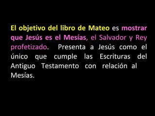 El objetivo del libro de Mateo  es  mostrar que Jes ús es el Mesías , el Salvador y Rey profetizado .  Presenta a  Jes ús como el único que cumple las Escrituras del Antiguo Testamento con relación al Mesías. 