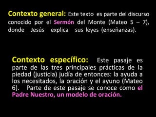 Contexto general:   Este texto  es parte del discurso conocido por el  Sermón  del Monte (Mateo 5 – 7), donde Jesús explic...