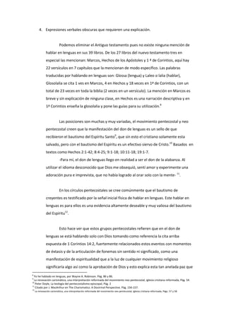4. Expresiones verbales obscuras que requieren una explicación.
Podemos eliminar el Antiguo testamento pues no existe ninguna mención de
hablar en lenguas en sus 39 libros. De los 27 libros del nuevo testamento tres en
especial las mencionan: Marcos, Hechos de los Apóstoles y 1 ª de Corintios, aquí hay
22 versículos en 7 capítulos que la mencionan de modo específico. Las palabras
traducidas por hablando en lenguas son: Glossa (lengua) y Laleo o lalia (hablar),
Glosolalia se cita 1 ves en Marcos, 4 en Hechos y 18 veces en 1ª de Corintios, con un
total de 23 veces en toda la biblia (2 veces en un versículo). La mención en Marcos es
breve y sin explicación de ninguna clase, en Hechos es una narración descriptiva y en
1ª Corintios enseña la glosolalia y pone las guías para su utilización.8
Las posiciones son muchas y muy variadas, el movimiento pentecostal y neo
pentecostal creen que la manifestación del don de lenguas es un sello de que
recibieron el bautismo del Espíritu Santo9
, que sin esto el cristiano solamente esta
salvado, pero con el bautismo del Espíritu es un efectivo siervo de Cristo.10
Basados en
textos como Hechos 2:1-42; 8:4-25; 9:1-18; 10:11-18; 19:1-7.
-Para mí, el don de lenguas llego en realidad a ser el don de la alabanza. Al
utilizar el idioma desconocido que Dios me obsequió, sentí amor y experimente una
adoración pura e imprevista, que no había logrado al orar solo con la mente- 11
.
En los círculos pentecostales se cree comúnmente que el bautismo de
creyentes es testificado por la señal inicial física de hablar en lenguas. Este hablar en
lenguas es para ellos es una evidencia altamente deseable y muy valiosa del bautismo
del Espíritu12
.
Esto hace ver que estos grupos pentecostales refieren que en el don de
lenguas se está hablando solo con Dios tomando como referencia la cita arriba
expuesta de 1 Corintios 14:2, fuertemente relacionados estos eventos con momentos
de éxtasis y de la articulación de fonemas sin sentido ni significado, como una
manifestación de espiritualidad que a la luz de cualquier movimiento religioso
significaría algo así como la aprobación de Dios y esto explica esta tan anelada paz que
8
Yo he hablado en lenguas, por Wayne A. Robinson. Pág. 86 y 86.
9
La renovación carismática, una interpretación reformada del movimiento neo pentecostal, iglesia cristiana reformada, Pág. 54.
10
Peter Doyle, La teología del pentecostalismo episcopal, Pág. 2
11
Citado por J. MacArthur en The Charismatics: A Doctrinal Perspective. Pág. 156-157.
12
La renovación carismática, una interpretación reformada del movimiento neo pentecostal, iglesia cristiana reformada, Págs. 57 y 58.
 