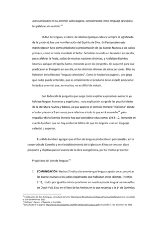 acostumbrados en su anterior culto pagano, considerando como lenguaje celestial a
las palabras sin sentido 14
El don de lenguas, es decir, de idiomas (porque esto es siempre el significado
de la palabra), fue una manifestación del Espíritu de Dios. En Pentecostés esta
manifestación tuvo como propósito la proclamación de las Buenas Nuevas a los judíos
primero, como lo había mandado el Señor. Se habían reunido en Jerusalén en ese día,
para celebrar la fiesta, judíos de muchas naciones distintas, y hablaban distintos
idiomas. Así que el Espíritu Santo, morando ya en los creyentes, los capacitó para que
predicasen el Evangelio en ese día, en los distintos idiomas de estas personas. Ellos no
hablaron en lo llamado "lenguas celestiales". Como lo hacían los paganos, una jerga
que nadie puede entender, que es simplemente el producto de un estado emocional
forzado y anormal que, en muchos, no es difícil de inducir.
Con todo esto la pregunta que surge como explicar expresiones como: si yo
hablase lenguas humanas y angelicales… esta explicación surge de las peculiaridades
de la literatura Paulina y bíblica, ya que aparece el termino literario “merismo” donde
el autor presenta 2 extremos para referirse a todo lo que está en medio15
, para
respaldar dicha licencia literaria hay que considerar citas como: 139:8-10. Tomando en
cuenta también que no hay evidencia bíblica de que los ángeles usan un lenguaje
celestial o superior.
Es válido también agregar que el Don de lenguas producido en pentecostés, en la
conversión de Cornelio y en el establecimiento de la iglesia en Éfeso se tenía un claro
propósito y objetivo para el avance de la obra evangelistica, por tal motivo presento:
Propósitos del don de lenguas:16
1. COMUNICACIÓN: Hechos 2 indica claramente que lenguas ayudaron a comunicar
las buenas nuevas a los judíos expatriados que hablaban otros idiomas. (Hechos
2:11, ¡todos por igual los oímos proclamar en nuestra propia lengua las maravillas
de Dios! NVI). Esto en el libro de los hechos en lo que respecta a la 1ª de Corintios:
14
Falsificación del don de lenguas, consultado del sitio: http://www.fbinstitute.com/Espanol/various/falsificacion.htm consultado
el 2 de diciembre de 2011.
15
Bullinger’s Figures of Speeche in the Bible.
16
Consultado de la pagina: http://www.losnavegantes.net/PDF-LN/Gianotti-Lenguas.pdf consultado el 2 de diciembre de 2011
 