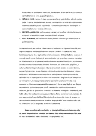 fue escrita a un pueblo muy transitado, los cristianos de ahí tenían mucho contacto
con habitantes de otros grupos lingüísticos.
2. SEÑAL DE JUCIO: Hechos 2 sirvió como una señal de juicio de Dios sobre la nación
judía. Ya que el pueblo de Israel rechazo a Jesús y ahora se ofrecía la oportunidad a
miembros de otros grupos lingüísticos. Y como lo registra Hechos el evangelio se
extendió a Samaria y al resto del mundo.
3. EDIFICAR A LA IGLESIA: Las lenguas no eran para el beneficio individual sino para
compartir la bendición. Para el beneficio de toda la iglesia.
4. PARA AUTENTIFICAR: El ministerio de los primero cristianos y la extensión de la
palabra de Dios.
Un elemento más por analizar, tal vez parezca risorio pero su lógica es innegable, me
explico: el apóstol Pablo hace referencia en 1 de Corintios 14:2 a hablar a Dios.
Partimos del punto done la glosolalia es la manifestación del Espíritu Santo para que el
mensaje pueda cerrar el círculo de la comunicación con un emisor, receptor, mensaje y
un entendimiento, si la iglesia de Corinto tenía una feligresía cosmopolita, donde había
distintos idiomas representados entre los miembros, por la ubicación geográfica, la
cultura, el comercio y muchas cosas más, se compartía la palabra en varios idiomas,
pero en lo referente a lo que el aposto está condenando se entiende que no estaban
edificando a la iglesia por que compartían el mensaje en un idioma que no estaba
representado en los feligreses es decir nadie hablaba esa lengua más que el expositor,
así había emisor, mensaje pero no se tenía receptor ni un entendimiento, pero
pregunto yo ¿Dios cuantos y cuales idiomas conoce? Con la seguridad, de que Dios es
omnisapiente podemos asegurar que Él conoce todos los idiomas dados a sus
creaturas, por eso el apóstol dice no habla a los hombres nadie podía entenderlo, pero
habla a Dios Él si podía entender cualquier idioma. Tomo como referencia indirecta de
este argumento el capítulo 11 del Génesis donde se desarrollo el don de lenguas en
sentido inverso, es decir diseminar en varios lenguajes a los seres humanos para que
no continuaran con su propósito, de hacerse un nombre.
Es así como llego a la conclusión: La glosolalia bíblicamente hablando debe
de ser un idioma humano conocido que ha sido dado milagrosamente por Dios, que
no viola la enseñanza bíblica en cuanto a su propósito y uso.
 