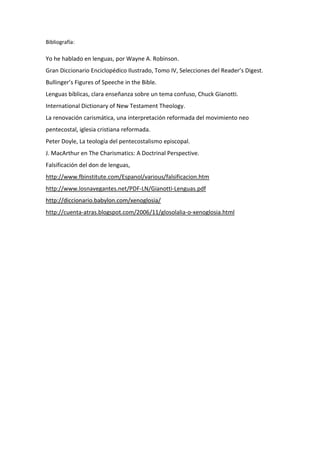 Bibliografía:
Yo he hablado en lenguas, por Wayne A. Robinson.
Gran Diccionario Enciclopédico Ilustrado, Tomo IV, Selecciones del Reader’s Digest.
Bullinger’s Figures of Speeche in the Bible.
Lenguas bíblicas, clara enseñanza sobre un tema confuso, Chuck Gianotti.
International Dictionary of New Testament Theology.
La renovación carismática, una interpretación reformada del movimiento neo
pentecostal, iglesia cristiana reformada.
Peter Doyle, La teología del pentecostalismo episcopal.
J. MacArthur en The Charismatics: A Doctrinal Perspective.
Falsificación del don de lenguas,
http://www.fbinstitute.com/Espanol/various/falsificacion.htm
http://www.losnavegantes.net/PDF-LN/Gianotti-Lenguas.pdf
http://diccionario.babylon.com/xenoglosia/
http://cuenta-atras.blogspot.com/2006/11/glosolalia-o-xenoglosia.html
 