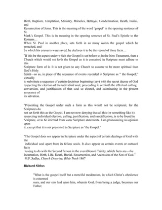 Birth, Baptism, Temptation, Ministry, Miracles, Betrayal, Condemnation, Death, Burial, 
and 
Resurrection of Jesus. This is the meaning of the word ‘gospel’ in the opening sentence of 
St. 
Mark’s Gospel. This is its meaning in the opening sentence of St. Paul’s Epistle to the 
Romans… 
When St. Paul in another place, sets forth in so many words the gospel which he 
preached, and 
by which his converts were saved, he declares it to be the record of three facts… 
“If this be the aspect under which the Gospel is set before us in the New Testament, then a 
Church which would set forth the Gospel as it is contained in Scripture must adhere to 
this 
Scripture form of it. It is not given to any Church to assume to be more spiritual than 
God’s Holy 
Spirit—so as, in place of the sequence of events recorded in Scripture as ” the Gospel,” 
virtually 
to substitute a sequence of certain doctrines beginning (say) with the secret decree of God 
respecting the election of the individual soul, proceeding to set forth the effectual calling, 
conversion, and justification of that soul so elected, and culminating in the present 
assurance of 
its salvation. 
“Presenting the Gospel under such a form as this would not be scriptural, for the 
Scriptures do 
not set forth this as the Gospel. I am not now denying that all this (or something like it) 
respecting individual election, calling, justification, and sanctification, is to be found in 
Scripture, or to be inferred from some Scripture statements. I am pronouncing no opinion 
upon 
it, except that it is not presented in Scripture as ‘the Gospel.’ 
“The Gospel does not appear in Scripture under the aspect of certain dealings of God with 
the 
individual soul apart from its fellow souls. It does appear as certain events or outward 
facts 
having to do with the Second Person in the ever Blessed Trinity, ‐ which facts are—the 
Incarnation, Birth, Life, Death, Burial, Resurrection, and Ascension of the Son of God.” 
M.F. Sadler, Church Doctrine, Bible Truth 1867 
Richard Sibbes 
“What is the gospel itself but a merciful moderation, in which Christ’s obedience 
is esteemed 
ours, and our sins laid upon him, wherein God, from being a judge, becomes our 
Father, 
 