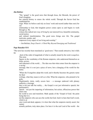 Jim Belcher 
“The ‘gospel’ is the good news that through Jesus, the Messiah, the power of 
God’s kingdom 
has entered history to renew the whole world. Through the Savior God has 
established his 
reign. When we believe and rely on Jesus’ work and record (rather than ours) for 
our 
relationship to God, that kingdom power comes upon us and begins to work 
through us. We 
witness this radical new way of living by our renewed lives, beautiful community, 
social justice, 
and cultural transformation. The good news brings new life. The gospel 
motivates, guides, and 
empowers every aspect of our living and worship.” 
‐ Jim Belcher, Deep Church: A Third Way Beyond Emerging and Traditional 
Pope Benedict XVI 
“The term has recently been translated as ‘good news.’ That sounds attractive, but it falls 
far 
short of the order of magnitude of what is actually meant by the word evangelion. 
This term 
figures in the vocabulary of the Roman emperors, who understood themselves as 
lords, saviors, 
and redeemers of the world…. The idea was that what comes from the emperor is 
a saving 
message, that it is not just a piece of news, but a changing of the world for the 
better. 
“When the Evangelists adopt this word, and it thereby becomes the generic name 
for their 
writings, what they mean to tell us is this: What the emperors, who pretend to be 
gods, 
illegitimately claim, really occurs here – a message endowed with plenary 
authority, a message 
that is not just talk but reality…. the Gospel is not just informative speech, but 
performative 
speech – not just the imparting of information, but action, efficacious power that 
enters into 
the world to save and transform. Mark speaks of the ‘Gospel of God,’ the point 
being that it is 
not the emperors who can save the world, but God. And it is here that God’s word, 
which is at 
once word and deed, appears; it is here that what the emperors merely assert, but 
cannot 
actually perform, truly takes place. For here it is the real Lord of the world – the 
 