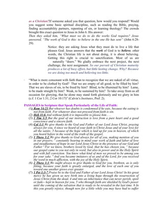 as a Christian?If someone asked you that question, how would you respond? Would 
you suggest some basic spiritual discipline, such as reading the Bible, praying, 
finding accountability partners, repenting of sin, or learning theology? The crowds 
brought this exact question to Jesus in John 6. His answer: 
Then they asked him, “What must we do to do the works God requires? Jesus 
answered, “The work of God is this: to believe in the one He has sent” (John 6:28- 
29). 
Notice: they are asking Jesus what they must do to live a life that 
pleases God. Jesus answers that the work of God is to believe. other 
words, the Christian life is not about doing, it is about believing. 
Getting this right is crucial to sanctification. Most of us are 
naturally “doers.” We gladly embrace the next project, the next 
challenge, the next assignment. So our pursuit of Christian maturity 
produces a lot of busy effort, but little lasting change. Why? Because 
we are doing too much and believing too little. 
· “What is more consonant with faith than to recognize that we are naked of all virtue, 
in order to be clothed by God? That we are empty of all good, to be filled by him? 
That we are slaves of sin, to be freed by him? Blind, to be illumined by him? Lame, 
to be made straight by him? Weak, to be sustained by him? To take away from us all 
occasion for glorying, that he alone may stand forth gloriously and we glory in him 
(c.f. 1 Cor 1:31; 2 Cor 10:17)” (Calvin’s Institutes, Pref. 2). 
PASSAGES in Scripture that Speak Particularly of the Life of Faith: 
(1 ) Rom 14:23 But whoever has doubts is condemned if he eats, because the eating is 
not from faith. For whatever does not proceed from faith is sin. 
(2) Heb 11:6 And without faith it is impossible to please him . . . 
(3) 1 Tim 1:5 But the goal of our instruction is love from a pure heart and a good 
conscience and a sincere faith. 
(4) Col 1:3 We give thanks to the God and Father of our Lord Jesus Christ, praying 
always for you, 4 since we heard of your faith in Christ Jesus and of your love for 
all the saints; 5 because of the hope which is laid up for you in heaven, of which 
you heard before in the word of the truth of the gospel, 
(5) 1 Thess 1:2 We give thanks to God always for all of you, making mention of you 
in our prayers; 3 constantly bearing in mind your work of faith and labor of love 
and steadfastness of hope in our Lord Jesus Christ in the presence of our God and 
Father 4 For we know, brothers loved by God, that he has chosen you, 5 because 
our gospel came to you not only in word, but also in power and in the Holy Spirit 
and with full conviction. You know what kind of men we proved to be among you 
for your sake. 6 And you became imitators of us and of the Lord, for you received 
the word in much affliction, with the joy of the Holy Spirit, 
(6) 2 Thess 1:3 We ought always to give thanks to God for you, brethren, as is only 
fitting, because your faith is greatly enlarged, and the love of each one of you 
toward one another grows ever greater 
(7) 1 Pet 1:3-7 Praise be to the God and Father of our Lord Jesus Christ! In his great 
mercy he has given us new birth into a living hope through the resurrection of 
Jesus Christ from the dead, 4 and into an inheritance that can never perish, spoil 
or fade-- kept in heaven for you, 5 who through faith are shielded by God's power 
until the coming of the salvation that is ready to be revealed in the last time. 6 In 
this you greatly rejoice, though now for a little while you may have had to suffer 
 