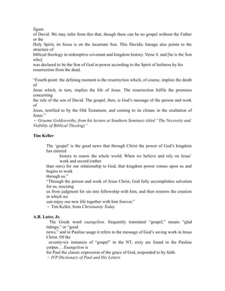 figure 
of David. We may infer from this that, though there can be no gospel without the Father 
or the 
Holy Spirit, its focus is on the incarnate Son. This Davidic lineage also points to the 
structure of 
biblical theology in redemptive covenant and kingdom history. Verse 4. and [he is the Son 
who] 
was declared to be the Son of God in power according to the Spirit of holiness by his 
resurrection from the dead. 
“Fourth point: the defining moment is the resurrection which, of course, implies the death 
of 
Jesus which, in turn, implies the life of Jesus. The resurrection fulfils the promises 
concerning 
the rule of the son of David. The gospel, then, is God’s message of the person and work 
of 
Jesus, testified to by the Old Testament, and coming to its climax in the exaltation of 
Jesus.” 
‐ Graeme Goldsworthy, from his lecture at Southern Seminary titled “The Necessity and 
Viability of Biblical Theology” 
Tim Keller 
The ‘gospel’ is the good news that through Christ the power of God’s kingdom 
has entered 
history to renew the whole world. When we believe and rely on Jesus’ 
work and record (rather 
than ours) for our relationship to God, that kingdom power comes upon us and 
begins to work 
through us.” 
“Through the person and work of Jesus Christ, God fully accomplishes salvation 
for us, rescuing 
us from judgment for sin into fellowship with him, and then restores the creation 
in which we 
can enjoy our new life together with him forever.” 
‐ Tim Keller, from Christianity Today 
A.B. Luter, Jr. 
The Greek word euangelion, frequently translated “gospel,” means “glad 
tidings,” or “good 
news,” and in Pauline usage it refers to the message of God’s saving work in Jesus 
Christ. Of the 
seventy‐six instances of “gospel” in the NT, sixty are found in the Pauline 
corpus… Euangelion is 
for Paul the classic expression of the grace of God, responded to by faith. 
‐ IVP Dictionary of Paul and His Letters 
 
