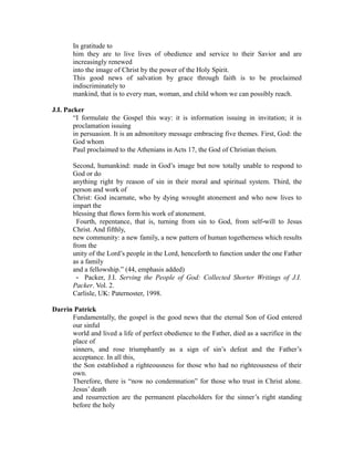 In gratitude to 
him they are to live lives of obedience and service to their Savior and are 
increasingly renewed 
into the image of Christ by the power of the Holy Spirit. 
This good news of salvation by grace through faith is to be proclaimed 
indiscriminately to 
mankind, that is to every man, woman, and child whom we can possibly reach. 
J.I. Packer 
“I formulate the Gospel this way: it is information issuing in invitation; it is 
proclamation issuing 
in persuasion. It is an admonitory message embracing five themes. First, God: the 
God whom 
Paul proclaimed to the Athenians in Acts 17, the God of Christian theism. 
Second, humankind: made in God’s image but now totally unable to respond to 
God or do 
anything right by reason of sin in their moral and spiritual system. Third, the 
person and work of 
Christ: God incarnate, who by dying wrought atonement and who now lives to 
impart the 
blessing that flows form his work of atonement. 
Fourth, repentance, that is, turning from sin to God, from self‐will to Jesus 
Christ. And fifthly, 
new community: a new family, a new pattern of human togetherness which results 
from the 
unity of the Lord’s people in the Lord, henceforth to function under the one Father 
as a family 
and a fellowship.” (44, emphasis added) 
‐ Packer, J.I. Serving the People of God: Collected Shorter Writings of J.I. 
Packer. Vol. 2. 
Carlisle, UK: Paternoster, 1998. 
Darrin Patrick 
Fundamentally, the gospel is the good news that the eternal Son of God entered 
our sinful 
world and lived a life of perfect obedience to the Father, died as a sacrifice in the 
place of 
sinners, and rose triumphantly as a sign of sin’s defeat and the Father’s 
acceptance. In all this, 
the Son established a righteousness for those who had no righteousness of their 
own. 
Therefore, there is “now no condemnation” for those who trust in Christ alone. 
Jesus’ death 
and resurrection are the permanent placeholders for the sinner’s right standing 
before the holy 
 