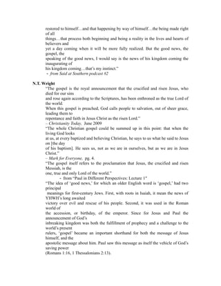 restored to himself…and that happening by way of himself…the being made right 
of all 
things…that process both beginning and being a reality in the lives and hearts of 
believers and 
yet a day coming when it will be more fully realized. But the good news, the 
gospel, the 
speaking of the good news, I would say is the news of his kingdom coming the 
inaugurating of 
his kingdom coming…that’s my instinct.” 
‐ from Said at Southern podcast #2 
N.T. Wright 
“The gospel is the royal announcement that the crucified and risen Jesus, who 
died for our sins 
and rose again according to the Scriptures, has been enthroned as the true Lord of 
the world. 
When this gospel is preached, God calls people to salvation, out of sheer grace, 
leading them to 
repentance and faith in Jesus Christ as the risen Lord.” 
– Christianity Today, June 2009 
“The whole Christian gospel could be summed up in this point: that when the 
living God looks 
at us, at every baptized and believing Christian, he says to us what he said to Jesus 
on [the day 
of his baptism]. He sees us, not as we are in ourselves, but as we are in Jesus 
Christ.” 
– Mark for Everyone, pg. 4. 
“The gospel itself refers to the proclamation that Jesus, the crucified and risen 
Messiah, is the 
one, true and only Lord of the world.” 
‐ from “Paul in Different Perspectives: Lecture 1″ 
“The idea of ‘good news,’ for which an older English word is ‘gospel,’ had two 
principal 
meanings for first‐century Jews. First, with roots in Isaiah, it mean the news of 
YHWH’s long awaited 
victory over evil and rescue of his people. Second, it was used in the Roman 
world of 
the accession, or birthday, of the emperor. Since for Jesus and Paul the 
announcement of God’s 
inbreaking kingdom was both the fulfillment of prophecy and a challenge to the 
world’s present 
rulers, ‘gospel’ became an important shorthand for both the message of Jesus 
himself, and the 
apostolic message about him. Paul saw this message as itself the vehicle of God’s 
saving power 
(Romans 1:16, 1 Thessalonians 2:13). 
 