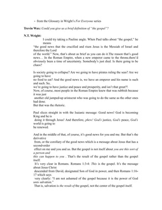 ‐ from the Glossary in Wright’s For Everyone series 
Trevin Wax: Could you give us a brief definition of “the gospel”? 
N.T. Wright: 
I could try taking a Pauline angle. When Paul talks about “the gospel,” he 
means 
“the good news that the crucified and risen Jesus is the Messiah of Israel and 
therefore the Lord 
of the world.” Now, that’s about as brief as you can do it.The reason that’s good 
news… In the Roman Empire, when a new emperor came to the throne,there’d 
obviously been a time of uncertainty. Somebody’s just died. Is there going to be 
chaos? 
Is society going to collapse? Are we going to have pirates ruling the seas? Are we 
going to have 
no food to eat? And the good news is, we have an emperor and his name is such 
and such. So, 
we’re going to have justice and peace and prosperity, and isn’t that great?! 
Now, of course, most people in the Roman Empire knew that was rubbish because 
it was just 
another old jumped‐up aristocrat who was going to do the same as the other ones 
had done. 
But that was the rhetoric. 
Paul slices straight in with the Isaianic message: Good news! God is becoming 
King and he is 
doing it through Jesus! And therefore, phew! God’s justice, God’s peace, God’s 
world is going to 
be renewed. 
And in the middle of that, of course, it’s good news for you and me. But that’s the 
derivative 
from, or the corollary of the good news which is a message about Jesus that has a 
second‐order 
effect on me and you and us. But the gospel is not itself about you are this sort of 
a person and 
this can happen to you . That’s the result of the gospel rather than the gospel 
itself. 
It’s very clear in Romans. Romans 1:3‐4: This is the gospel. It’s the message 
about Jesus Christ 
descended from David, designated Son of God in power, and then Romans 1:16‐ 
17 which says 
very clearly: “I am not ashamed of the gospel because it is the power of God 
unto salvation.” 
That is, salvation is the result of the gospel, not the center of the gospel itself. 
 