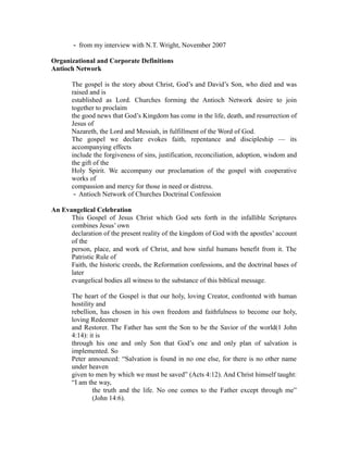 from my interview ‐ with N.T. Wright, November 2007 
Organizational and Corporate Definitions 
Antioch Network 
The gospel is the story about Christ, God’s and David’s Son, who died and was 
raised and is 
established as Lord. Churches forming the Antioch Network desire to join 
together to proclaim 
the good news that God’s Kingdom has come in the life, death, and resurrection of 
Jesus of 
Nazareth, the Lord and Messiah, in fulfillment of the Word of God. 
The gospel we declare evokes faith, repentance and discipleship — its 
accompanying effects 
include the forgiveness of sins, justification, reconciliation, adoption, wisdom and 
the gift of the 
Holy Spirit. We accompany our proclamation of the gospel with cooperative 
works of 
compassion and mercy for those in need or distress. 
‐ Antioch Network of Churches Doctrinal Confession 
An Evangelical Celebration 
This Gospel of Jesus Christ which God sets forth in the infallible Scriptures 
combines Jesus’ own 
declaration of the present reality of the kingdom of God with the apostles’ account 
of the 
person, place, and work of Christ, and how sinful humans benefit from it. The 
Patristic Rule of 
Faith, the historic creeds, the Reformation confessions, and the doctrinal bases of 
later 
evangelical bodies all witness to the substance of this biblical message. 
The heart of the Gospel is that our holy, loving Creator, confronted with human 
hostility and 
rebellion, has chosen in his own freedom and faithfulness to become our holy, 
loving Redeemer 
and Restorer. The Father has sent the Son to be the Savior of the world(1 John 
4:14): it is 
through his one and only Son that God’s one and only plan of salvation is 
implemented. So 
Peter announced: “Salvation is found in no one else, for there is no other name 
under heaven 
given to men by which we must be saved” (Acts 4:12). And Christ himself taught: 
“I am the way, 
the truth and the life. No one comes to the Father except through me” 
(John 14:6). 
 