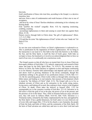 him truly. 
God’s justification of those who trust him, according to the Gospel, is a decisive 
transition, here 
and now, from a state of condemnation and wrath because of their sins to one of 
acceptance 
and favor by virtue of Jesus’ flawless obedience culminating in his voluntary sin‐bearing 
death. 
God “justifies the wicked” (ungodly: Rom. 4:5) by imputing (reckoning, 
crediting, counting, 
accounting) righteousness to them and ceasing to count their sins against them 
(Rom. 4:1‐8). 
Sinners receive through faith in Christ alone “the gift of righteousness” (Rom. 
1:17, 5:17; Phil. 
3:9) and thus be come “the righteousness of God” in him who was “made sin” for 
them (2 Cor. 
5:21). 
As our sins were reckoned to Christ, so Christ’s righteousness is reckoned to us. 
This is justification by the imputation of Christ’s righteousness. All we bring to 
the transaction is our need of it. Our faith in the God who bestows it, the Father, 
the Son, and the Holy Spirit, is itself the fruit of God’s grace. Faith links us 
savingly to Jesus, but inasmuch as it involves an acknowledgment that we have no 
merit of our own, it is confessedly not a meritorious work. 
The Gospel assures us that all who have en trusted their lives to Jesus Christ are 
born‐again children of God (John 1:12), indwelt, empowered, and assured of their 
status and hope by the Holy Spirit (Rom. 7:6, 8:9‐17). The moment we truly 
believe in Christ, the Father declares us righteous in him and begins conforming 
us to his likeness. Genuine faith acknowledges and depends upon Jesus as Lord 
and shows itself in growing obedience to the divine commands, though this 
contributes nothing to the ground of our justification (James 2:14‐26; Heb. 6:1‐ 
12). By his sanctifying grace, Christ works within us through faith, renewing our 
fallen nature and leading us to real maturity, that measure of development which 
is meant by “the fullness of Christ” (Eph. 4:13). The Gospel calls us to live as 
obedient servants of Christ and as his emissaries in the world, doing justice, 
loving mercy, and helping all in need, thus seeking to bear witness to the kingdom 
of Christ. At death, Christ takes the believer to himself (Phil. 1:21) for 
unimaginable joy in the ceaseless worship of God (Rev. 22:1‐5). Salvation in its 
full sense is from the guilt of sin in the past, the power of sin in the present, and 
the presence of sin in the future. Thus, while in foretaste believers enjoy salvation 
now, they still await its fullness (Mark 14:61‐62; Heb. 9:28). Salvation is a 
Trinitarian reality, initiated by the Father, implemented by the Son, and applied by 
the Holy Spirit. It has a global dimension, for God’s plan is to save believers out 
of every tribe and tongue (Rev. 5:9) to be his church, a new humanity, the people 
of God, the body and bride of Christ, and the community of the Holy Spirit. All 
the heirs of final salvation are called here and now to serve their Lord and each 
 