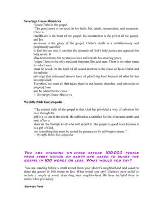 Sovereign Grace Ministries 
“Jesus Christ is the gospel. 
“The good news is revealed in his birth, life, death, resurrection, and ascension. 
Christ’s 
crucifixion is the heart of the gospel, his resurrection is the power of the gospel, 
and his 
ascension is the glory of the gospel. Christ’s death is a substitutionary and 
propitiatory sacrifice 
to God for our sins. It satisfies the demands of God’s holy justice and appeases his 
holy wrath. It 
also demonstrates his mysterious love and reveals his amazing grace. 
“Jesus Christ is the only mediator between God and man. There is no other name 
by which men 
must be saved. At the heart of all sound doctrine is the cross of Jesus Christ and 
the infinite 
privilege that redeemed sinners have of glorifying God because of what he has 
accomplished. 
Therefore, we want all that takes place in our hearts, churches, and ministries to 
proceed from 
and be related to the cross.” 
‐ Sovereign Grace Ministries 
Wycliffe Bible Encyclopedia 
“The central truth of the gospel is that God has provided a way of salvation for 
men through the 
gift of His son to the world. He suffered as a sacrifice for sin, overcame death, and 
now offers a 
share in His triumph to all who will accept it. The gospel is good news because it 
is a gift of God, 
not something that must be earned by penance or by self‐improvement.” 
‐ Wycliffe Bible Encyclopedia 
You are standing on stage before 100,000 people 
from every nation on earth and asked to share the 
gospel in 100 words or less. What would you say? 
You are standing before a small crowd from your church's neighborhood and asked to 
share the gospel in 100 words or less. What would you say? [Authors were asked to 
include a couple of words describing their neighborhood. We have included these in 
italics when provided.] 
Answers from 
 