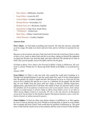 · Peter Adams —Melbourne, Australia 
· Greg Gilbert —Louisville, KY 
· Liam Goligher —London, England 
· Michael Horton —Escondido, CA 
· Michael Nazir-Ali —Rochester, England 
· Frank Retief —Cape Town, South Africa 
· "Ed Roberts"—Central Asia 
· Mack Stiles —Dubai, United Arab Emirates 
· Adrian Warnock —London, England 
Answers from 
Peter Adams (1) God made everything and everyone. He rules the universe, and made 
us in his image. He made us to know and serve him, and we will have to account for our 
lives. 
Because we do not know and serve God, God sent his Son the Lord Jesus Christ to show 
us how to live, teach us about God, and die in our place, taking on himself the judgment 
we deserved. He then rose from the dead, and rules with God. We should turn to trust in 
God’s Son, join his people, receive his Spirit, and live for his glory. 
(2) Same as above. Peter Adam is the Principal of Ridley College in Melbourne. His next 
book is entitled, Written for Us: Receiving God's Words in the Bible, to be published by 
IVP in 
January 2008. 
Greg Gilbert (1) There is only one God, who created the world and everything in it. 
Though God intended humans to rule the world under him, each of us has sinned against 
him, the penalty for which is death and hell. But because he loves us, God sent his Son 
Jesus to live a perfect life and die on a cross as a substitute for his people. On the third 
day, he rose bodily from the grave and now reigns in heaven, offering forgiveness, 
righteousness, and eternal life to all those who repent of their sin and trust solely in him 
for salvation. (2) To an audience of mixed races and socioeconomic classes, from college 
students to professionals to retirees: Same as above Greg Gilbert serves as an elder at 
Third Avenue Baptist Church in Louisville, KY. He is also the director of theological 
research for the president at The Southern Baptist Theological Seminary, and a writer for 
Kairos Journal, an online journal for pastors. 
Liam Goligher (1) God can often seem absent, distant, or indifferent to us. But suppose 
he were to visit us, become one of us? Would we welcome him, or ignore or even murder 
him as people did Jesus Christ? God would then be justified in destroying us. The good 
news is that God the creator loves us his creatures and has come in Jesus to take the place 
 
