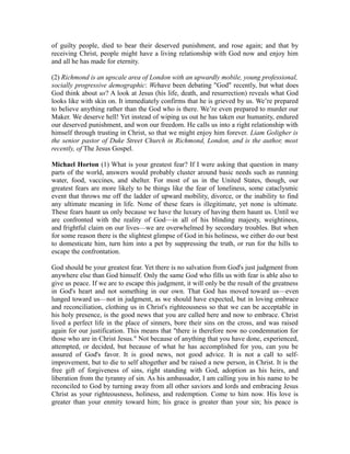 of guilty people, died to bear their deserved punishment, and rose again; and that by 
receiving Christ, people might have a living relationship with God now and enjoy him 
and all he has made for eternity. 
(2) Richmond is an upscale area of London with an upwardly mobile, young professional, 
socially progressive demographic: Wehave been debating "God" recently, but what does 
God think about us? A look at Jesus (his life, death, and resurrection) reveals what God 
looks like with skin on. It immediately confirms that he is grieved by us. We’re prepared 
to believe anything rather than the God who is there. We’re even prepared to murder our 
Maker. We deserve hell! Yet instead of wiping us out he has taken our humanity, endured 
our deserved punishment, and won our freedom. He calls us into a right relationship with 
himself through trusting in Christ, so that we might enjoy him forever. Liam Goligher is 
the senior pastor of Duke Street Church in Richmond, London, and is the author, most 
recently, of The Jesus Gospel. 
Michael Horton (1) What is your greatest fear? If I were asking that question in many 
parts of the world, answers would probably cluster around basic needs such as running 
water, food, vaccines, and shelter. For most of us in the United States, though, our 
greatest fears are more likely to be things like the fear of loneliness, some cataclysmic 
event that throws me off the ladder of upward mobility, divorce, or the inability to find 
any ultimate meaning in life. None of these fears is illegitimate, yet none is ultimate. 
These fears haunt us only because we have the luxury of having them haunt us. Until we 
are confronted with the reality of God—in all of his blinding majesty, weightiness, 
and frightful claim on our lives—we are overwhelmed by secondary troubles. But when 
for some reason there is the slightest glimpse of God in his holiness, we either do our best 
to domesticate him, turn him into a pet by suppressing the truth, or run for the hills to 
escape the confrontation. 
God should be your greatest fear. Yet there is no salvation from God's just judgment from 
anywhere else than God himself. Only the same God who fills us with fear is able also to 
give us peace. If we are to escape this judgment, it will only be the result of the greatness 
in God's heart and not something in our own. That God has moved toward us—even 
lunged toward us—not in judgment, as we should have expected, but in loving embrace 
and reconciliation, clothing us in Christ's righteousness so that we can be acceptable in 
his holy presence, is the good news that you are called here and now to embrace. Christ 
lived a perfect life in the place of sinners, bore their sins on the cross, and was raised 
again for our justification. This means that "there is therefore now no condemnation for 
those who are in Christ Jesus." Not because of anything that you have done, experienced, 
attempted, or decided, but because of what he has accomplished for you, can you be 
assured of God's favor. It is good news, not good advice. It is not a call to self-improvement, 
but to die to self altogether and be raised a new person, in Christ. It is the 
free gift of forgiveness of sins, right standing with God, adoption as his heirs, and 
liberation from the tyranny of sin. As his ambassador, I am calling you in his name to be 
reconciled to God by turning away from all other saviors and lords and embracing Jesus 
Christ as your righteousness, holiness, and redemption. Come to him now. His love is 
greater than your enmity toward him; his grace is greater than your sin; his peace is 
 