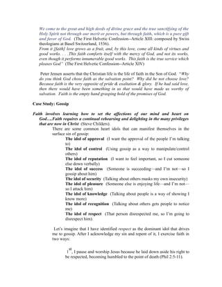 We come to the great and high deeds of divine grace and the true sanctifying of the 
Holy Spirit not through our merit or powers, but through faith, which is a pure gift 
and favor of God. (The First Helvetic Confession--Article XIII: composed by Swiss 
theologians at Basel Switzerland, 1536). 
From it [faith] love grows as a fruit, and, by this love, come all kinds of virtues and 
good works. . . .This faith comforts itself with the mercy of God, and not its works, 
even though it performs innumerable good works. This faith is the true service which 
pleases God” (The First Helvetic Confession--Article XIV) 
Peter Jensen asserts that the Christian life is the life of faith in the Son of God. “Why 
do you think God chose faith as the salvation point? Why did he not choose love? 
Because faith is the very opposite of pride & exaltation & glory. If he had said love, 
then there would have been something in us that would have made us worthy of 
salvation. Faith is the empty hand grasping hold of the promises of God. 
Case Study: Gossip 
Faith involves learning how to set the affections of our mind and heart on 
God….Faith requires a continual rehearsing and delighting in the many privileges 
that are now in Christ (Steve Childers). 
There are some common heart idols that can manifest themselves in the 
surface sin of gossip: 
The idol of approval (I want the approval of the people I’m talking 
to) 
The idol of control (Using gossip as a way to manipulate/control 
others) 
The idol of reputation (I want to feel important, so I cut someone 
else down verbally) 
The idol of success (Someone is succeeding—and I’m not—so I 
gossip about him) 
The idol of security (Talking about others masks my own insecurity) 
The idol of pleasure (Someone else is enjoying life—and I’m not— 
so I attack him) 
The idol of knowledge (Talking about people is a way of showing I 
know more) 
The idol of recognition (Talking about others gets people to notice 
me) 
The idol of respect (That person disrespected me, so I’m going to 
disrespect him). 
Let’s imagine that I have identified respect as the dominant idol that drives 
me to gossip. After I acknowledge my sin and repent of it, I exercise faith in 
two ways: 
st 
1 
, I pause and worship Jesus because he laid down aside his right to 
be respected, becoming humbled to the point of death (Phil 2:5-11). 
 