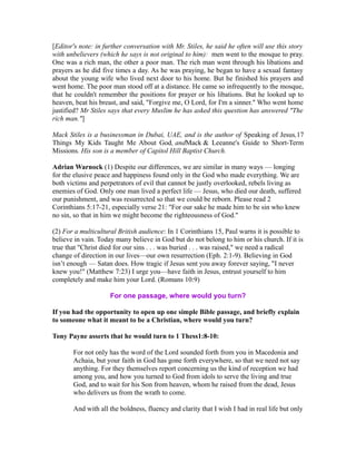 [Editor's note: in further conversation with Mr. Stiles, he said he often will use this story 
with unbelievers (which he says is not original to him): men went to the mosque to pray. 
One was a rich man, the other a poor man. The rich man went through his libations and 
prayers as he did five times a day. As he was praying, he began to have a sexual fantasy 
about the young wife who lived next door to his home. But he finished his prayers and 
went home. The poor man stood off at a distance. He came so infrequently to the mosque, 
that he couldn't remember the positions for prayer or his libations. But he looked up to 
heaven, beat his breast, and said, "Forgive me, O Lord, for I'm a sinner." Who went home 
justified? Mr Stiles says that every Muslim he has asked this question has answered "The 
rich man."] 
Mack Stiles is a businessman in Dubai, UAE, and is the author of Speaking of Jesus,17 
Things My Kids Taught Me About God, andMack & Leeanne's Guide to Short-Term 
Missions. His son is a member of Capitol Hill Baptist Church. 
Adrian Warnock (1) Despite our differences, we are similar in many ways — longing 
for the elusive peace and happiness found only in the God who made everything. We are 
both victims and perpetrators of evil that cannot be justly overlooked, rebels living as 
enemies of God. Only one man lived a perfect life — Jesus, who died our death, suffered 
our punishment, and was resurrected so that we could be reborn. Please read 2 
Corinthians 5:17-21, especially verse 21: "For our sake he made him to be sin who knew 
no sin, so that in him we might become the righteousness of God." 
(2) For a multicultural British audience: In 1 Corinthians 15, Paul warns it is possible to 
believe in vain. Today many believe in God but do not belong to him or his church. If it is 
true that "Christ died for our sins . . . was buried . . . was raised," we need a radical 
change of direction in our lives—our own resurrection (Eph. 2:1-9). Believing in God 
isn’t enough — Satan does. How tragic if Jesus sent you away forever saying, "I never 
knew you!" (Matthew 7:23) I urge you—have faith in Jesus, entrust yourself to him 
completely and make him your Lord. (Romans 10:9) 
For one passage, where would you turn? 
If you had the opportunity to open up one simple Bible passage, and briefly explain 
to someone what it meant to be a Christian, where would you turn? 
Tony Payne asserts that he would turn to 1 Thess1:8-10: 
For not only has the word of the Lord sounded forth from you in Macedonia and 
Achaia, but your faith in God has gone forth everywhere, so that we need not say 
anything. For they themselves report concerning us the kind of reception we had 
among you, and how you turned to God from idols to serve the living and true 
God, and to wait for his Son from heaven, whom he raised from the dead, Jesus 
who delivers us from the wrath to come. 
And with all the boldness, fluency and clarity that I wish I had in real life but only 
 