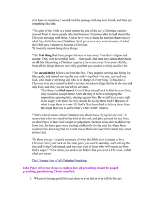 ever have in scenarios, I would read the passage with my new friend, and then say 
something like this: 
"This part of the Bible is a letter written by one of the early Christian teachers 
(named Paul) to some people who had become Christians after he had shared the 
Christian message with them. And as he writes to them, he reminds them exactly 
what they did to become Christians. So it gives us a very neat summary of what 
the Bible says it means to become a Christian. 
"It basically meant doing three things. 
"The first thing that these people did was to turn away from their religion and 
culture. They used to worship idols — fake gods. But then they turned their backs 
on all this. Becoming a Christian requires you to turn away from your old life, 
from all the things that are not really god that you used to worship and live for. 
"The second thing follows on from the first. They stopped serving and living for 
false gods, and started serving the true and living God—the one, real and true 
God, who made everything and who is in charge of everything. To become a 
Christian is to put yourself at God’s service; to acknowledge that he is the one and 
only God, and that you are one of his servants. 
"But there’s a third aspect. Even if they turned back to God to serve him, 
why would he accept them? After all, they’d been worshipping the 
opposition, ignoring him, sinning against him. He would have every right 
to be angry with them. So why should he accept them back? Because of 
what it says there in verse 10: God’s Son Jesus died to deliver them from 
the anger that was to come (that’s what ‘wrath’ means). 
"That’s what it means when Christians talk about Jesus ‘dying for our sins’. It 
means that when we stand before God at the end, and give account for our lives, 
we don’t have to fear God’s anger or judgement, because Jesus died to deliver us 
from that. So these guys were waiting confidently for the end, for when Jesus 
would return, knowing that he would rescue them and save them when they stood 
before God. 
"So there you go—a quick summary of what the Bible says it means to be a 
Christian: turn your back on the false gods you used to worship, start serving the 
true and living God instead, and put your trust in Jesus who will rescue us from 
God’s anger." "Now when you said to me before that you were a Christian, is that 
what you meant 
The Ultimate Aim of All Christian Preaching 
John Piper offers ten theses to explain how all preaching should be gospel 
preaching, proclaiming Christ crucified: 
1. Whatever lasting good God ever does or ever did or ever will do for any 
 