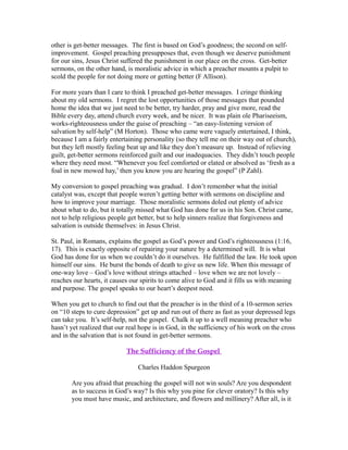 other is get-better messages. The first is based on God’s goodness; the second on self-improvement. 
Gospel preaching presupposes that, even though we deserve punishment 
for our sins, Jesus Christ suffered the punishment in our place on the cross. Get-better 
sermons, on the other hand, is moralistic advice in which a preacher mounts a pulpit to 
scold the people for not doing more or getting better (F Allison). 
For more years than I care to think I preached get-better messages. I cringe thinking 
about my old sermons. I regret the lost opportunities of those messages that pounded 
home the idea that we just need to be better, try harder, pray and give more, read the 
Bible every day, attend church every week, and be nicer. It was plain ole Phariseeism, 
works-righteousness under the guise of preaching – “an easy-listening version of 
salvation by self-help” (M Horton). Those who came were vaguely entertained, I think, 
because I am a fairly entertaining personality (so they tell me on their way out of church), 
but they left mostly feeling beat up and like they don’t measure up. Instead of relieving 
guilt, get-better sermons reinforced guilt and our inadequacies. They didn’t touch people 
where they need most. “Whenever you feel comforted or elated or absolved as ‘fresh as a 
foal in new mowed hay,’ then you know you are hearing the gospel” (P Zahl). 
My conversion to gospel preaching was gradual. I don’t remember what the initial 
catalyst was, except that people weren’t getting better with sermons on discipline and 
how to improve your marriage. Those moralistic sermons doled out plenty of advice 
about what to do, but it totally missed what God has done for us in his Son. Christ came, 
not to help religious people get better, but to help sinners realize that forgiveness and 
salvation is outside themselves: in Jesus Christ. 
St. Paul, in Romans, explains the gospel as God’s power and God’s righteousness (1:16, 
17). This is exactly opposite of repairing your nature by a determined will. It is what 
God has done for us when we couldn’t do it ourselves. He fulfilled the law. He took upon 
himself our sins. He burst the bonds of death to give us new life. When this message of 
one-way love – God’s love without strings attached – love when we are not lovely – 
reaches our hearts, it causes our spirits to come alive to God and it fills us with meaning 
and purpose. The gospel speaks to our heart’s deepest need. 
When you get to church to find out that the preacher is in the third of a 10-sermon series 
on “10 steps to cure depression” get up and run out of there as fast as your depressed legs 
can take you. It’s self-help, not the gospel. Chalk it up to a well meaning preacher who 
hasn’t yet realized that our real hope is in God, in the sufficiency of his work on the cross 
and in the salvation that is not found in get-better sermons. 
The Sufficiency of the Gospel 
Charles Haddon Spurgeon 
Are you afraid that preaching the gospel will not win souls? Are you despondent 
as to success in God’s way? Is this why you pine for clever oratory? Is this why 
you must have music, and architecture, and flowers and millinery? After all, is it 
 