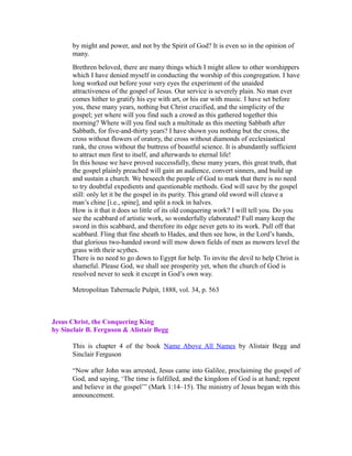 by might and power, and not by the Spirit of God? It is even so in the opinion of 
many. 
Brethren beloved, there are many things which I might allow to other worshippers 
which I have denied myself in conducting the worship of this congregation. I have 
long worked out before your very eyes the experiment of the unaided 
attractiveness of the gospel of Jesus. Our service is severely plain. No man ever 
comes hither to gratify his eye with art, or his ear with music. I have set before 
you, these many years, nothing but Christ crucified, and the simplicity of the 
gospel; yet where will you find such a crowd as this gathered together this 
morning? Where will you find such a multitude as this meeting Sabbath after 
Sabbath, for five-and-thirty years? I have shown you nothing but the cross, the 
cross without flowers of oratory, the cross without diamonds of ecclesiastical 
rank, the cross without the buttress of boastful science. It is abundantly sufficient 
to attract men first to itself, and afterwards to eternal life! 
In this house we have proved successfully, these many years, this great truth, that 
the gospel plainly preached will gain an audience, convert sinners, and build up 
and sustain a church. We beseech the people of God to mark that there is no need 
to try doubtful expedients and questionable methods. God will save by the gospel 
still: only let it be the gospel in its purity. This grand old sword will cleave a 
man’s chine [i.e., spine], and split a rock in halves. 
How is it that it does so little of its old conquering work? I will tell you. Do you 
see the scabbard of artistic work, so wonderfully elaborated? Full many keep the 
sword in this scabbard, and therefore its edge never gets to its work. Pull off that 
scabbard. Fling that fine sheath to Hades, and then see how, in the Lord’s hands, 
that glorious two-handed sword will mow down fields of men as mowers level the 
grass with their scythes. 
There is no need to go down to Egypt for help. To invite the devil to help Christ is 
shameful. Please God, we shall see prosperity yet, when the church of God is 
resolved never to seek it except in God’s own way. 
Metropolitan Tabernacle Pulpit, 1888, vol. 34, p. 563 
Jesus Christ, the Conquering King 
by Sinclair B. Ferguson & Alistair Begg 
This is chapter 4 of the book Name Above All Names by Alistair Begg and 
Sinclair Ferguson 
“Now after John was arrested, Jesus came into Galilee, proclaiming the gospel of 
God, and saying, ‘The time is fulfilled, and the kingdom of God is at hand; repent 
and believe in the gospel’” (Mark 1:14–15). The ministry of Jesus began with this 
announcement. 
 