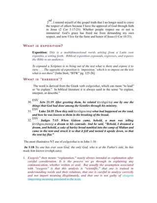 nd 
2 
, I remind myself of the gospel truth that I no longer need to crave 
the respect of others because I have the approval of God through faith 
in Jesus (2 Cor 5:17-21). Whether people respect me or not is 
immaterial: God’s grace has freed me from demanding my own 
respect, and now I live for the fame and honor of Jesus (1 Cor 10:31). 
What is exposition? 
Exposition: This is a multidimensional words arising from a Latin root 
expositio, a setting forth. Biblical exposition expounds, expresses, and exposes 
the Bible to an audience. 
To expound a Scripture is to bring out of the text what is there and expose it to 
view. . . . The opposite of exposition is ‘imposition,’ which is to impose on the text 
what is not there” [John Stott, “BTW” pg. 125-26]. 
What is “exegesis”? 
The word is derived from the Greek verb exēgeisthai, which can mean “to lead” 
or “to explain.” In biblical literature it is always used in the sense “to explain, 
interpret, or describe.” 
30. 
ESV Acts 21:19 After greeting them, he related (evxhgei/to) one by one the 
things that God had done among the Gentiles through his ministry. 
31. 
ESV Luke 24:35 Then they told (evxhgou/nto) what had happened on the road, 
and how he was known to them in the breaking of the bread. 
32. 
ESV Judges 7:13 When Gideon came, behold, a man was telling 
(evxhgou,menoj) a dream to his comrade. And he said, "Behold, I dreamed a 
dream, and behold, a cake of barley bread tumbled into the camp of Midian and 
came to the tent and struck it so that it fell and turned it upside down, so that 
the tent lay flat." 
The most illustrative NT use of exēgeisthai is in John 1:18: 
Jn 1:18 No one has ever seen God; the only God, who is at the Father's side, he has 
made him known (evxhgh,sato). 
1. Exegesis” then means “explanation,” nearly always intended as explanation after 
careful consideration. It is the process we go through in explaining any 
communication, whether written or oral. But usually the assumption associated 
with “exegesis” is that this analysis is “scientific,” that one is trained in 
understanding words and their relations, that one is careful to analyze correctly 
and not import meaning illegitimately, and that one is not guilty of eisegesis 
(importing meaning unrelated to the text). 
 