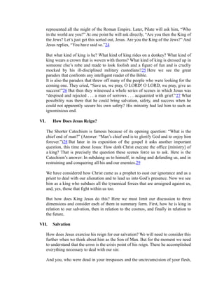 represented all the might of the Roman Empire. Later, Pilate will ask him, “Who 
in the world are you?” At one point he will ask directly, “Are you then the King of 
the Jews? Let’s just get this sorted out, Jesus. Are you the King of the Jews?” And 
Jesus replies, “You have said so.”24 
But what kind of king is he? What kind of king rides on a donkey? What kind of 
king wears a crown that is woven with thorns? What kind of king is dressed up in 
someone else’s robe and made to look foolish and a figure of fun and is cruelly 
mocked by his ill-disciplined military custodians?25 Here we see the great 
paradox that confronts any intelligent reader of the Bible. 
It is also the paradox that threw off many of the people who were looking for the 
coming one. They cried, “Save us, we pray, O LORD! O LORD, we pray, give us 
success!”26 But then they witnessed a whole series of scenes in which Jesus was 
“despised and rejected . . . a man of sorrows . . . acquainted with grief.”27 What 
possibility was there that he could bring salvation, safety, and success when he 
could not apparently secure his own safety? His ministry had led him to such an 
ignominious end. 
VI. How Does Jesus Reign? 
The Shorter Catechism is famous because of its opening question: “What is the 
chief end of man?” (Answer: “Man’s chief end is to glorify God and to enjoy him 
forever.”)28 But later in its exposition of the gospel it asks another important 
question, this time about Jesus: How doth Christ execute the office [ministry] of 
a king? That is precisely the question these scenes force us to ask. Here is the 
Catechism’s answer: In subduing us to himself, in ruling and defending us, and in 
restraining and conquering all his and our enemies.29 
We have considered how Christ came as a prophet to oust our ignorance and as a 
priest to deal with our alienation and to lead us into God’s presence. Now we see 
him as a king who subdues all the tyrannical forces that are arraigned against us, 
and, yes, those that fight within us too. 
But how does King Jesus do this? Here we must limit our discussion to three 
dimensions and consider each of them in summary form. First, how he is king in 
relation to our salvation, then in relation to the cosmos, and finally in relation to 
the future. 
VII. Salvation 
How does Jesus exercise his reign for our salvation? We will need to consider this 
further when we think about him as the Son of Man. But for the moment we need 
to understand that the cross is the crisis point of his reign. There he accomplished 
everything necessary to deal with our sin: 
And you, who were dead in your trespasses and the uncircumcision of your flesh, 
 
