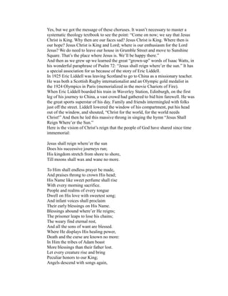 Yes, but we got the message of these choruses. It wasn’t necessary to master a 
systematic theology textbook to see the point: “Come on now; we say that Jesus 
Christ is King. Why then are our faces sad? Jesus Christ is King. Where then is 
our hope? Jesus Christ is King and Lord; where is our enthusiasm for the Lord 
Jesus? We do need to leave our house in Grumble Street and move to Sunshine 
Square. That’s the place where Jesus is. We’ll be happy there.” 
And then as we grew up we learned the great “grown-up” words of Isaac Watts, in 
his wonderful paraphrase of Psalm 72: “Jesus shall reign where’er the sun.” It has 
a special association for us because of the story of Eric Liddell. 
In 1925 Eric Liddell was leaving Scotland to go to China as a missionary teacher. 
He was both a Scottish Rugby internationalist and an Olympic gold medalist in 
the 1924 Olympics in Paris (memorialized in the movie Chariots of Fire). 
When Eric Liddell boarded his train in Waverley Station, Edinburgh, on the first 
leg of his journey to China, a vast crowd had gathered to bid him farewell. He was 
the great sports superstar of his day. Family and friends intermingled with folks 
just off the street. Liddell lowered the window of his compartment, put his head 
out of the window, and shouted, “Christ for the world, for the world needs 
Christ!” And then he led this massive throng in singing the hymn “Jesus Shall 
Reign Where’er the Sun.” 
Here is the vision of Christ’s reign that the people of God have shared since time 
immemorial: 
Jesus shall reign where’er the sun 
Does his successive journeys run; 
His kingdom stretch from shore to shore, 
Till moons shall wax and wane no more. 
To Him shall endless prayer be made, 
And praises throng to crown His head; 
His Name like sweet perfume shall rise 
With every morning sacrifice. 
People and realms of every tongue 
Dwell on His love with sweetest song; 
And infant voices shall proclaim 
Their early blessings on His Name. 
Blessings abound where’er He reigns; 
The prisoner leaps to lose his chains; 
The weary find eternal rest, 
And all the sons of want are blessed. 
Where He displays His healing power, 
Death and the curse are known no more: 
In Him the tribes of Adam boast 
More blessings than their father lost. 
Let every creature rise and bring 
Peculiar honors to our King; 
Angels descend with songs again, 
 
