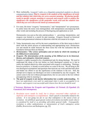 2. More technically, “exegesis” refers to a linguistic-syntactical analysis to discern 
communicative intent . That is, exegesis is the analysis of the significance of words 
and the relations into which they are set to construct meaning. By placing specific 
words in specific contexts, meaning is conveyed, and exegesis seeks to analyze the 
significance the significance of the particular words used and the relations into 
which they are set to discern the intent of communication. 
3. For some, the terms “exegesis,” hermeneutics,” and “interpretation” are synonymous. 
In earlier times the terms were distinguished, with interpretation encompassing both 
other words and including the process of theologizing and application as well. 
Hermeneutics was seen as the rules and procedures 1. governing interpretation, and 
exegesis was limited to a search for past meaning. Exegesis focused on historical 
context and grammatical relations to determine what the text meant at its origin. 
2. Today, hermeneutics may well be the most comprehensive of the three terms in that it 
deals with the whole process of understanding and appropriating texts. Distinctions 
can and should be made between the three terms but with the realization that the 
boundaries between them are blurred. 
3. Hermeneutics: “The science (principles) and art (task) by which the meaning of 
the biblical text is determined. 
4. Exegesis: The determination of the meaning of the biblical text in its historical, 
literary, and redemptive- historical contexts. 
5. Exegesis is rightly assumed to be a foundational task for doing theology. We need to 
understand the intent of the text before we built theological systems on it, but in 
reality the implied objectivity often associated with exegesis is misleading. Theology, 
however primitive, is already at work before we come to the text. We all bring to the 
text theological assumptions and questions that motivate our work and that both allow 
and hinder our efforts to see the significance of the relations in the text. Still, the 
attempt not to impose our theologies on texts is demanded by any fair exegesis. We 
cannot come to the text without presuppositions, but we can come to the text without 
presupposing what its meaning is. 
6. The goal of exegesis is not merely information but a usable understanding. We 
have not understood a text until we understand what it seeks to accomplish in its 
hearers, and exegesis is not successful until it knows how the text should be used. 
4 Necessary Horizons for Exegesis and Exposition: (1) Textual; (2) Epochal; (3) 
Canonical; (4) Contemporary 
1. Revelation never stands by itself, but is always concerned either explicitly or 
implicitly with redemptive accomplishment. God’s speech is invariably related to his 
actions. It is not going too far to say that redemption is the raison d’etre of 
revelation. An unbiblical, quasi-gnostic notion of revelation inevitably results when it 
is considered by itself or as providing self-evident general truths. Consequently, 
revelation is either authentication or interpretation of God’s redemptive action 
(Gaffin, Resurrection and Redemption, pg. 22). 
 