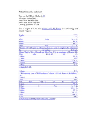 And earth repeat the loud amen! 
That was the 1920s in Edinburgh.52 
It is now a century later. 
Jesus Christ was King then. 
Jesus Christ is still King now. 
Cheer up, you saints of God. 
This is chapter 4 of the book Name Above All Names by Alistair Begg and 
Sinclair Ferguson 
1 John 12:12–19 . 
2 John 12:16. 
3 See John 14:1–11 . 
4 John 16:16 . 
5 John 16:17 . 
6 See John 17:11–15 . 
7 Psalms 120–134 seem to belong together as a kind of songbook for pilgrims at 
the Jerusalem festivals. 
8 Isaac Watts’s “How Pleased and Blest Was I” is a paraphrase of Psalm 122. 
9 See John 11:44–45, 48, 53. 
10 John 11:56 . 
11 John 12:9. 
12 John 12:10–11 . 
13 Luke 19:42 . 
14 John 1:11 . 
15 Luke 1:30–33 . 
16 Luke 2:19 . 
17 The opening verse of Phillips Brooks’s hymn “O Little Town of Bethlehem,” 
1867. 
18 Zech. 9:9 . 
19 Isa. 32:1 . 
20 2 Sam. 7:12–16; cf. Ps. 72:1–19. 
21 Gen. 49:10 . 
22 See 1 Pet. 1:10–12 . 
23 Matt. 21:1–11 . 
24 Matt. 27:11 . 
25 John 19:1–3 . 
26 Ps. 118:25 . 
27 Isa. 53:3 . 
28 Published in 1648 by the Westminster Assembl y 
