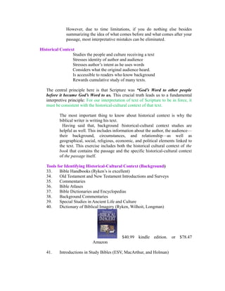 However, due to time limitations, if you do nothing else besides 
summarizing the idea of what comes before and what comes after your 
passage, most interpretative mistakes can be eliminated. 
Historical Context 
Studies the people and culture receiving a text 
Stresses identity of author and audience 
Stresses author’s intent as he uses words 
Considers what the original audience heard. 
Is accessible to readers who know background 
Rewards cumulative study of many texts. 
The central principle here is that Scripture was “God’s Word to other people 
before it became God’s Word to us. This crucial truth leads us to a fundamental 
interpretive principle: For our interpretation of text of Scripture to be in force, it 
must be consistent with the historical-cultural context of that text. 
The most important thing to know about historical context is why the 
biblical writer is writing his text. 
Having said that, background /historical-cultural context studies are 
helpful as well. This includes information about the author, the audience— 
their background, circumstances, and relationship—as well as 
geographical, social, religious, economic, and political elements linked to 
the text. This exercise includes both the historical cultural context of the 
book that contains the passage and the specific historical-cultural context 
of the passage itself. 
Tools for Identifying Historical-Cultural Context (Background) 
33. Bible Handbooks (Ryken’s is excellent) 
34. Old Testament and New Testament Introductions and Surveys 
35. Commentaries 
36. Bible Atlases 
37. Bible Dictionaries and Encyclopedias 
38. Background Commentaries 
39. Special Studies in Ancient Life and Culture 
40. Dictionary of Biblical Imagery (Ryken, Wilhoit, Longman) 
$40.99 kindle edition. or $78.47 
Amazon 
41. Introductions in Study Bibles (ESV, MacArthur, and Holman) 
 