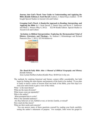 Journey into God's Word: Your Guide to Understanding and Applying the 
Bible [Kindle Edition] J. Scott Duvall (Author), J. Daniel Hays (Author) $7.99 
bought Special Studies in Ancient Life and Culture 
Grasping God's Word: A Hands-On Approach to Reading, Interpreting, and 
Applying the Bible by J. Scott Duvall, J. Daniel Hays and Kevin J. Vanhoozer 
and Mark L. Strauss (May 8, 2012) $22.96 Kindle Edition Special Studies in 
Ancient Life and Culture 
Invitation to Biblical Interpretation: Exploring the Hermeneutical Triad of 
History, Literature, and Theology... by Andreas J. Köstenberger and Richard 
Patterson (Nov 7, 2011) $35.90 Hardcover 
The Rand-McNally Bible Atlas A Manual of Biblical Geography and History 
[Kindle Edition] 
Jesse Lyman Hurlbut (Author) Kindle Price: $0.00 Got it why not. 
The methods for studying historical and literary context differ considerably, but both 
begin by finding the main themes and purposes of the book to be studied. If you plan 
to study or teach a series of lessons from one book of the Bible, your first step is to 
read your entire book to gain a view of the whole. 
What · is the main theme? 
What are the main divisions? 
What issues come up repeatedly? 
Who is the author? 
What prompted him to write? 
Who is the intended audience? 
Are they believers or not, faithful or not, or Jewish, Gentile, or mixed? 
How much do they know? 
What are their needs and concerns? 
You can answer many of these questions yourself by reading your book carefully, 
noting the author’s statements of purpose. For example, John wrote his gospel to 
 