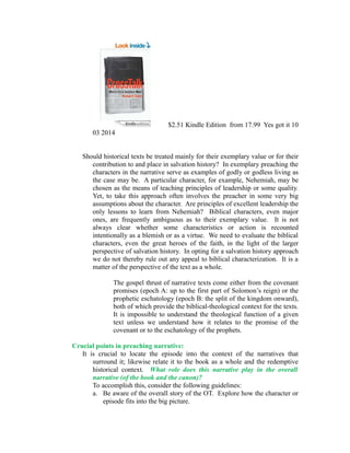 $2.51 Kindle Edition from 17.99 Yes got it 10 
03 2014 
Should historical texts be treated mainly for their exemplary value or for their 
contribution to and place in salvation history? In exemplary preaching the 
characters in the narrative serve as examples of godly or godless living as 
the case may be. A particular character, for example, Nehemiah, may be 
chosen as the means of teaching principles of leadership or some quality. 
Yet, to take this approach often involves the preacher in some very big 
assumptions about the character. Are principles of excellent leadership the 
only lessons to learn from Nehemiah? Biblical characters, even major 
ones, are frequently ambiguous as to their exemplary value. It is not 
always clear whether some characteristics or action is recounted 
intentionally as a blemish or as a virtue. We need to evaluate the biblical 
characters, even the great heroes of the faith, in the light of the larger 
perspective of salvation history. In opting for a salvation history approach 
we do not thereby rule out any appeal to biblical characterization. It is a 
matter of the perspective of the text as a whole. 
The gospel thrust of narrative texts come either from the covenant 
promises (epoch A: up to the first part of Solomon’s reign) or the 
prophetic eschatology (epoch B: the split of the kingdom onward), 
both of which provide the biblical-theological context for the texts. 
It is impossible to understand the theological function of a given 
text unless we understand how it relates to the promise of the 
covenant or to the eschatology of the prophets. 
Crucial points in preaching narrative: 
It is crucial to locate the episode into the context of the narratives that 
surround it; likewise relate it to the book as a whole and the redemptive 
historical context. What role does this narrative play in the overall 
narrative (of the book and the canon)? 
To accomplish this, consider the following guidelines: 
a. Be aware of the overall story of the OT. Explore how the character or 
episode fits into the big picture. 
 