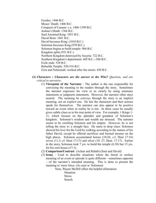 Exodus: 1446 B.C. 
Moses’ Death: 1406 B.C. 
Conquest of Canaan: c.a. 1406-1399 B.C. 
Joshua’s Death: 1366 B.C. 
Saul Anointed King: 1051 B.C. 
David Born: 1041 B.C. 
David becomes King: (1010 B.C.) 
Solomon becomes King (970 B.C.) 
Solomon begins to build temple: 966 B.C. 
Kingdom splits (931 B.C.) 
Northern Kingdom destroyed by Assyria: 722 B.C. 
Southern Kingdom’s deportment: 605 B.C.--586 B.C. 
Exile ends: 538 B.C. 
Rebuilds Temple: 520-516 B.C. 
Ezra and Nehemiah: worked after the return: 450 B.C. 
(3) Characters : Characters are the answer to the Who? Question, and are 
critical to narrative. 
(1) Viewpoint of the Narrator : The author is the one responsible for 
conveying the meaning to the readers through the story. Sometimes 
the narrator expresses his view to us clearly by using summary 
statements or judgment statements. However, the narrator often stays 
neutral. The meaning he conveys through the story is an implicit 
meaning, not an explicit one. He lets the characters and their actions 
speak for themselves. The narrator can also appear to be positive 
toward an event when in reality he is not. In these cases he usually 
gives subtle clues as to his true point of view. For example, 1 Kings 1- 
11, which focuses on the splendor and grandeur of Solomon’s 
kingdom. Solomon’s wisdom and wealth are stressed. The narrator 
seems to be extolling Solomon and his empire. However, he is not 
telling the story w/ a straight face. He starts to drop clues: Solomon 
showed his love for the Lord by walking according to the statues of his 
father David, except he offered sacrifices and burned incense on the 
high places. Solomon accumulated horses (10:26; c.f. Deut 17:16) 
wives (11:3; cf. Deut 17:17) and silver (10: 27; Deut. 17:17). Earlier 
in the story, Solomon took 7 yrs. to build the temple (6:38) but 13 yrs. 
for his own house (17:1). 
(2) Comparison/Contrast (Achan and Rahab) (Saul and David) 
(3) Irony : Used to describe situations where the literal or surface 
meaning of an event or episode is quite different—sometimes opposite 
—of the narrator’s intended meaning. This is done to present the 
meaning w/ more force. (As seen w/ Solomon) 
· Note, Wayne McDill offers the helpful alliteration: 
Situation 
Stress 
Search 
 