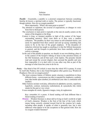 Solution 
New Situation 
Parable —Essentially, a parable is a pictorial comparison between something 
familiar & known a spiritual truth or reality. The picture is typically functional, 
though realistic. How do we exegete parables? 
Most importantly: “What’s the main point or points?” 
Pay attention to repetition, the reversal of expectations, or changes in voice 
from first to third person. 
The conclusion or main point is typically at the end, & usually centers on the 
nature of the kingdom or the King. 
Context is king, so interpret parables in light of the context of the larger 
surrounding narrative. Don’t treat them as if they were a random 
collection. The parables, by their very nature as self-contained stories, can 
easily be separated from their context and end up saying something that 
seems to fly in the face of the gospel emphasis. If the discipline of 
redaction criticism has taught us anything it is that the biblical documents 
in general, and the Gospels in particular, have been carefully crafted to 
convey a message. 
In the case of the parable in question, we should, in our own thinking, place it 
in the context of the Gospel’s linking of Jesus to the salvation history of 
the Old Testament, and all that such a link implies. The preacher should 
read and reread the several chapters that surround the parable and note 
how impossible it is to deal with it in any other way that as part of the 
message of what Jesus has come to do for us. 
Poetry —One third of the OT (which is more than the whole NT) is poetry. It exists 
by itself (the Psalms), but is also found throughout other genres (e.g. Wisdom & 
Prophecy). How do we exegete poetry? 
The most common feature of Hebrew poetic structure is parallelism in three 
different forms—synonymous (an idea is repeated for emphasis), synthetic 
(one idea builds upon another), & antithetical (one idea is contrasted with 
another). 
Other features include word play, alliteration & alphabetic acrostic, repetition, 
hyperbole, contrast, metonymy (substitution), & synecdoche (the whole 
stands for the part or vice versa). 
It uses metaphor & simile, figurative images, irony, & euphemism 
Key: remember it’s a poem. A literal reading will look different than a 
literal reading of narrative 
Wisdom —Wisdom literature is about skill at living in God’s world & in light 
of God’s character. Wisdom is the fruit of the fear of the Lord, which 
means being correctly oriented toward God & the creation he’s made, 
including other people. It speaks of what is generally true, but it also 
addresses what appear to be the exceptions to that general truth. How do 
we exegete wisdom literature? 
 