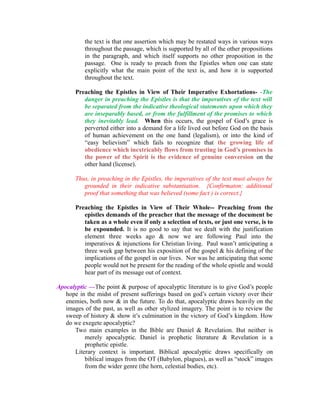 the text is that one assertion which may be restated ways in various ways 
throughout the passage, which is supported by all of the other propositions 
in the paragraph, and which itself supports no other proposition in the 
passage. One is ready to preach from the Epistles when one can state 
explicitly what the main point of the text is, and how it is supported 
throughout the text. 
Preaching the Epistles in View of Their Imperative Exhortations- -The 
danger in preaching the Epistles is that the imperatives of the text will 
be separated from the indicative theological statements upon which they 
are inseparably based, or from the fulfillment of the promises to which 
they inevitably lead. When this occurs, the gospel of God’s grace is 
perverted either into a demand for a life lived out before God on the basis 
of human achievement on the one hand (legalism), or into the kind of 
“easy believism” which fails to recognize that the growing life of 
obedience which inextricably flows from trusting in God’s promises in 
the power of the Spirit is the evidence of genuine conversion on the 
other hand (license). 
Thus, in preaching in the Epistles, the imperatives of the text must always be 
grounded in their indicative substantiation. {Confirmaton: additional 
proof that something that was believed (some fact ) is correct.} 
Preaching the Epistles in View of Their Whole-- Preaching from the 
epistles demands of the preacher that the message of the document be 
taken as a whole even if only a selection of texts, or just one verse, is to 
be expounded. It is no good to say that we dealt with the justification 
element three weeks ago & now we are following Paul into the 
imperatives & injunctions for Christian living. Paul wasn’t anticipating a 
three week gap between his exposition of the gospel & his defining of the 
implications of the gospel in our lives. Nor was he anticipating that some 
people would not be present for the reading of the whole epistle and would 
hear part of its message out of context. 
Apocalyptic —The point & purpose of apocalyptic literature is to give God’s people 
hope in the midst of present sufferings based on god’s certain victory over their 
enemies, both now & in the future. To do that, apocalyptic draws heavily on the 
images of the past, as well as other stylized imagery. The point is to review the 
sweep of history & show it’s culmination in the victory of God’s kingdom. How 
do we exegete apocalyptic? 
Two main examples in the Bible are Daniel & Revelation. But neither is 
merely apocalyptic. Daniel is prophetic literature & Revelation is a 
prophetic epistle. 
Literary context is important. Biblical apocalyptic draws specifically on 
biblical images from the OT (Babylon, plagues), as well as “stock” images 
from the wider genre (the horn, celestial bodies, etc). 
 