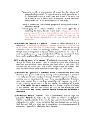 Apocalyptic provides a schematization of history, but that scheme isn’t 
necessarily chronological. For example, each series of seven plagues in 
Revelation (seals, trumpets, bowls) ends with the end of the world. And 
yet, it would be easy to read the series as sequential. So how many times 
does the world end? In fact, there is a pattern in these series. 
History is recapitulated from different perspectives, leading to the climax of 
the last two chapters. 
Without going into a detailed treatment of the various approaches to 
interpreting Revelation, the main point is clear. God’s people can endure 
present suffering because of their confidence that God wins. And they 
know he wins, not because of prophetic revelation, but because of what 
Christ has already accomplished in the past, through his death & 
resurrection. 
(1) Determine the structure of a passage. Thought is always structured or it is 
nonsensical. In discerning the structure of a passage, we are able to follow the flow 
of the author’s logic and come to understanding. Some structures are set by 
convention (such as letters) or chronology (narratives). Others provide insight 
through creative arrangement, using such features as parallelism, etc. One of the 
most important questions to keep asking the text is “What has prominence”? What 
has the author emphasized by repetition, placement, or some other device? 
(2) Determine the syntax of the passage . If analysis of structure deals w/ the general 
flow of the thought in a passage, syntax is concerned with the flow of thought in 
detail and how individual clauses, phrases, and words relate to each other. With 
narrative texts, the overall syntax may be rather straightforward and obvious. With 
more discursive material, often the syntax is quite complex (cf. Eph 1:3-14). 
(3) Determine the significance of individual words or constructions (Semantics). 
Discerning how specific words convey meaning is crucial, but exegesis is more than 
word studies (word studies are often misleading). Words have a conventional range of 
meaning, ways we expect them to be used. These meanings (dictionary definitions) 
make up the semantic field of a word. Any aspect of a word’s meaning—but not all of 
it—may be used in a given context, or the word may be even used creatively in a new 
way. Word studies show the etymology of words, which may be of no significance 
for later meaning. Such work must be done, but it does not show what a word means 
in a given context. One can only know that meaning by discerning the relations in 
the context. 
(4) Do Discourse Analysis. Discourse (units of connected text that are longer than 
paragraphs) Analysis: the study of the way authors put sentences and paragraphs 
together to make their points. It discovers the main ideas of sections of the Bible and 
explores the way authors present and defend their ideas through logic and rhetoric. 
Each discourse, deals w/ a single topic or story & has a beginning, development, & 
conclusion. Naturally, we relate to the larger discourses 
 