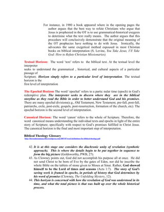 For instance, in 1980 a book appeared where in the opening pages the 
author argues that the best way to refute Christians who argue that 
Jesus is prophesied in the OT is to use grammatical-historical exegesis 
to determine what the text really means. The author argues that this 
procedure will conclusively demonstrate that the original meaning of 
the OT prophecies have nothing to do with Jesus. Ironically, the 
advocates the same exegetical method espoused in most Christian 
books on biblical interpretation (S. Levine, You Take Jesus, I’ll Take 
God: How to Refute Christian Missionaries). 
Textual Horizon: The word ‘text’ refers to the biblical text. At the textual level the 
interpreter 
seeks to understand the grammatical , historical, and cultural aspects of a particular 
passage of 
Scripture. Horizon simply refers to a particular level of interpretation. The textual 
horizon is the 
first level of interpretation 
The Epochal Horizon The word ‘epochal’ refers to a partic nular time (epoch) in God’s 
redemptive plan. The interpreter seeks to discern where they are in the biblical 
storyline as they read the Bible in order to better understand God and his promises. 
There are many epochal divisions(e.g., Old Testament, New Testament, pre-fall, post-fall, 
patriarchs, exile, post-exile, gospels, post-resurrection, formation of the church, etc). The 
epochal horizon is the second level of interpretation. 
Canonical Horizon: The word ‘canon’ refers to the whole of Scripture. Therefore, the 
word canonical means understanding the individual texts and epochs in light of the entire 
story of Scripture; specifically with respect to God’s promises fulfilled in Christ Jesus. 
The canonical horizon is the final and most important step of interpretation. 
Biblical Theology Glossary 
http://theroadtoemmaus.files.wordpress.com/2007/07/word-definitions-for-biblical-theology.pdf 
42. It is at this stage one considers the diachronic unity of revelation (synthetic 
approach). This is where the details begin to be put together in sequence to 
form the big picture (Goldsworthy, PWB, 27). 
43. As Clowney points out, God did not accomplish his purpose all at once. He did 
not send Christ to be born of Eve by the gates of Eden, nor did he inscribe the 
whole Bible on the tablets of stone given to Moses at Sinai. Rather, God showed 
himself to be the Lord of times and seasons (Acts 1:7). The story of God’s 
saving work is framed in epochs, in periods of history that God determines by 
his word of promise (Clowney, The Unfolding Mystery, 12). 
44. This horizon is concerned with how the revelation of God was understood in its 
time, and what the total picture is that was built up over the whole historical 
process. 
 