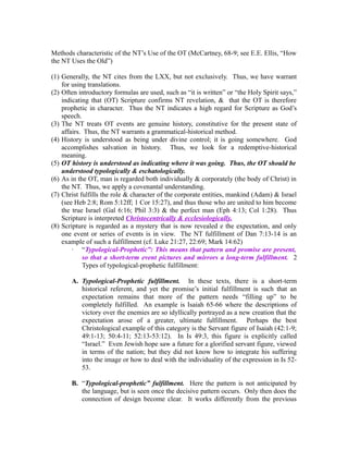 Methods characteristic of the NT’s Use of the OT (McCartney, 68-9; see E.E. Ellis, “How 
the NT Uses the Old”) 
(1) Generally, the NT cites from the LXX, but not exclusively. Thus, we have warrant 
for using translations. 
(2) Often introductory formulas are used, such as “it is written” or “the Holy Spirit says,” 
indicating that (OT) Scripture confirms NT revelation, & that the OT is therefore 
prophetic in character. Thus the NT indicates a high regard for Scripture as God’s 
speech. 
(3) The NT treats OT events are genuine history, constitutive for the present state of 
affairs. Thus, the NT warrants a grammatical-historical method. 
(4) History is understood as being under divine control; it is going somewhere. God 
accomplishes salvation in history. Thus, we look for a redemptive-historical 
meaning. 
(5) OT history is understood as indicating where it was going. Thus, the OT should be 
understood typologically & eschatologically. 
(6) As in the OT, man is regarded both individually & corporately (the body of Christ) in 
the NT. Thus, we apply a covenantal understanding. 
(7) Christ fulfills the role & character of the corporate entities, mankind (Adam) & Israel 
(see Heb 2:8; Rom 5:12ff; 1 Cor 15:27), and thus those who are united to him become 
the true Israel (Gal 6:16; Phil 3:3) & the perfect man (Eph 4:13; Col 1:28). Thus 
Scripture is interpreted Christocentrically & ecclesiologically. 
(8) Scripture is regarded as a mystery that is now revealed e the expectation, and only 
one event or series of events is in view. The NT fulfillment of Dan 7:13-14 is an 
example of such a fulfillment (cf. Luke 21:27, 22:69; Mark 14:62) 
· “Typological-Prophetic”: This means that pattern and promise are present, 
so that a short-term event pictures and mirrors a long-term fulfillment. 2 
Types of typological-prophetic fulfillment: 
A. Typological-Prophetic fulfillment. In these texts, there is a short-term 
historical referent, and yet the promise’s initial fulfillment is such that an 
expectation remains that more of the pattern needs “filling up” to be 
completely fulfilled. An example is Isaiah 65-66 where the descriptions of 
victory over the enemies are so idyllically portrayed as a new creation that the 
expectation arose of a greater, ultimate fulfillment. Perhaps the best 
Christological example of this category is the Servant figure of Isaiah (42:1-9; 
49:1-13; 50:4-11; 52:13-53:12). In Is 49:3, this figure is explicitly called 
“Israel.” Even Jewish hope saw a future for a glorified servant figure, viewed 
in terms of the nation; but they did not know how to integrate his suffering 
into the image or how to deal with the individuality of the expression in Is 52- 
53. 
B. “Typological-prophetic” fulfillment. Here the pattern is not anticipated by 
the language, but is seen once the decisive pattern occurs. Only then does the 
connection of design become clear. It works differently from the previous 
 