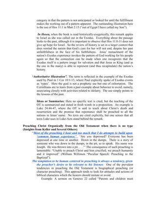 category in that the pattern is not anticipated or looked for until the fulfillment 
makes the working out of a pattern apparent. The outstanding illustration here 
is the use of Hos 11:1 in Matt 2:15 (“out of Egypt I have called my Son”). 
In Hosea, when the book is read historically-exegetically, this remark apples 
to Israel as she was called out in the Exodus. Everything about the passage 
looks to the past, although it is important to observe that Hos 11:8-11 does not 
give up hope for Israel. So the review of history is set in a larger context that 
does remind the nation that God’s care for her will not end, despite her past 
unfaithfulness in the face of his faithfulness. Jesus’ reenactment of the 
nation’s Exodus experience invokes the pattern of God working for his people 
again so that the connection can be made when one recognizes that the 
Exodus itself is a pattern image for salvation and that Jesus as King (and as 
the one in the many) is able to represent (and thus recapitulate) the nation’s 
history. 
‘Authoritative Illustration”. The term is reflected in the example of the Exodus 
used by Paul in 1 Cor 10:1-13, where Paul explicitly spoke of Exodus events 
as ‘types’. Here the goal is not a prophetic use but one of exhortation. The 
Corinthians are to learn from a past example about behavior to avoid, namely, 
associating closely with activities related to idolatry. The use simply points to 
the lessons of the past. 
Ideas or Summaries: Here no specific text is cited, but the teaching of the 
OT is summarized and stated in fresh words in a proposition. An example is 
Luke 24:44-47, where the OT is said to teach about Christ’s death and 
resurrection and the promise that repentance shall be preached to all the 
nations in Jesus’ name. No texts are cited explicitly, but one senses that all 
texts Luke uses in Luke-Acts stand behind the remark. 
Preaching Christ Organically from the Old Testament when there is no type 
(Insights from Keller and Several Others) 
“Most of the preaching I hear and too much that I do attempts to build upon 
‘common human experience.’ ‘Are you depressed? Everyone has been 
depressed at one time or another. Down in the dumps. There is a story of 
someone who was down in the dumps, in the pit, so to speak. His name was 
Joseph. He was thrown into a pit. . . .’” The consequence of such preaching is 
lamentable: “Unable to preach Christ and him crucified, we preach humanity 
and it improved” (William Willimon “Peculiar Speech: Preaching to the 
Baptized”). 
The temptation to be human centered in preaching is always a tendency, given 
the preacher’s desire to be relevant to his listener. One of the prevalent 
tendencies in preaching the Old Testament is biographical preaching (or 
character preaching). This approach tends to look for attitudes and actions of 
biblical characters which the hearers should imitate or avoid. 
Example: A sermon on Genesis 22 called “Parents and children must 
 