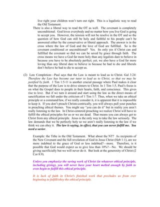 live right your children won’t turn out right. This is a legalistic way to read 
the Old Testament. 
There is also a liberal way to read the OT as well. The covenant is completely 
unconditional. God loves everybody and no matter how you live God is going 
to accept you. However, the tension will not be resolve in the OT and so the 
question of how God can still be holy and faithful to his people can’t be 
answered either by the conservative or liberal approach. The answer is in the 
cross where the law of God and the love of God are fulfilled. So is the 
covenant conditional or unconditional? Yes. Its only yes if Christ can and 
fulfilled the covenant so that we can be saved by grace through faith. The 
cross means we have a God far more holy than any legalists dare to believe in 
because you have to be absolutely perfect; yet, we also have a God far more 
loving than any liberal dare to believe in because he had to die and liberals 
don’t believe he had to die to accept us. 
(2) Law Completion—Paul says that the Law is meant to lead us to Christ. Gal 3:24: 
Therefore the Law has become our tutor to lead us to Christ, so that we may be 
justified by faith. 1 Tim 1:5-11 is another crucial passage where Paul makes it clear 
that the purpose of the Law is to drive sinners to Christ. In 1 Tim 1:5, Paul’s focus is 
on what the Gospel does to people in their hearts, faith, and conscience. This gives 
rise to love. But if we turn it around and start using the law as the direct means of 
sanctification we fall under the criticism of 1 Tim 1:7. Thus, when we take an ethical 
principle or a command/law, if we really consider it, it is apparent that it is impossible 
to keep it. If you don’t preach Christo-centrically, you will always pull your punches 
in preaching ethical themes. You might say “you can do it” but in reality you aren’t 
really listening to the law. In Christ-centered preaching we realize Christ will have to 
fulfill the ethical principles for us or we are dead. That means you can always get to 
Christ from any ethical principle. Jesus is the only way to take the law seriously. The 
law demands that we be perfectly holy so we aren’t really listening to the law if we 
think we can obey it. The law is saying, in effect, that you can never fulfill me. You 
need a savior. 
Example: the Tithe in the Old Testament. What about the NT? As recipients of 
the New Covenant and the full revelation of God in Jesus Christ (Heb 1:1), are we 
more indebted to the grace of God or less indebted?—more. Therefore, is it 
possible that God would expect us to give less than 10%?—No. We should be 
giving sacrificially but we will never do it. But look at the generosity of Christ (2 
Cor 8:9). 
Unless you emphasize the saving work of Christ (in whatever ethical principle, 
including giving), you will never have your heart melted enough by faith to 
even begin to fulfill this ethical principle. 
It is lack of faith in Christ’s finished work that precludes us from ever 
beginning to fulfill/obey the ethical principle. 
 
