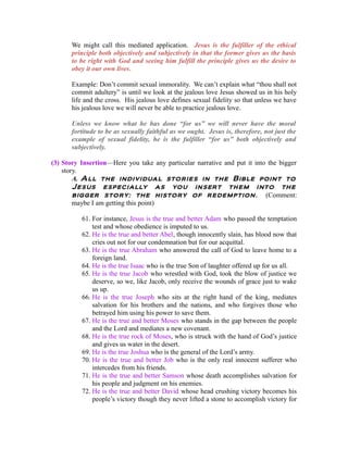 We might call this mediated application. Jesus is the fulfiller of the ethical 
principle both objectively and subjectively in that the former gives us the basis 
to be right with God and seeing him fulfill the principle gives us the desire to 
obey it our own lives. 
Example: Don’t commit sexual immorality. We can’t explain what “thou shall not 
commit adultery” is until we look at the jealous love Jesus showed us in his holy 
life and the cross. His jealous love defines sexual fidelity so that unless we have 
his jealous love we will never be able to practice jealous love. 
Unless we know what he has done “for us” we will never have the moral 
fortitude to be as sexually faithful as we ought. Jesus is, therefore, not just the 
example of sexual fidelity, he is the fulfiller “for us” both objectively and 
subjectively. 
(3) Story Insertion—Here you take any particular narrative and put it into the bigger 
story. 
A. All the individual stories in the Bible point to 
Jesus especially as you insert them into the 
bigger story: the history of redemption . (Comment: 
maybe I am getting this point) 
61. For instance, Jesus is the true and better Adam who passed the temptation 
test and whose obedience is imputed to us. 
62. He is the true and better Abel, though innocently slain, has blood now that 
cries out not for our condemnation but for our acquittal. 
63. He is the true Abraham who answered the call of God to leave home to a 
foreign land. 
64. He is the true Isaac who is the true Son of laughter offered up for us all. 
65. He is the true Jacob who wrestled with God, took the blow of justice we 
deserve, so we, like Jacob, only receive the wounds of grace just to wake 
us up. 
66. He is the true Joseph who sits at the right hand of the king, mediates 
salvation for his brothers and the nations, and who forgives those who 
betrayed him using his power to save them. 
67. He is the true and better Moses who stands in the gap between the people 
and the Lord and mediates a new covenant. 
68. He is the true rock of Moses, who is struck with the hand of God’s justice 
and gives us water in the desert. 
69. He is the true Joshua who is the general of the Lord’s army. 
70. He is the true and better Job who is the only real innocent sufferer who 
intercedes from his friends. 
71. He is the true and better Samson whose death accomplishes salvation for 
his people and judgment on his enemies. 
72. He is the true and better David whose head crushing victory becomes his 
people’s victory though they never lifted a stone to accomplish victory for 
 