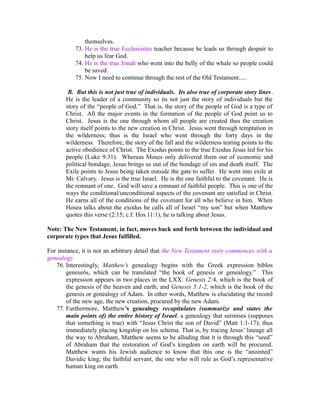 themselves. 
73. He is the true Ecclesiastes teacher because he leads us through despair to 
help us fear God. 
74. He is the true Jonah who went into the belly of the whale so people could 
be saved. 
75. Now I need to continue through the rest of the Old Testament..... 
B. But this is not just true of individuals. Its also true of corporate story lines. 
He is the leader of a community so its not just the story of individuals but the 
story of the “people of God.” That is, the story of the people of God is a type of 
Christ. All the major events in the formation of the people of God point us to 
Christ. Jesus is the one through whom all people are created thus the creation 
story itself points to the new creation in Christ. Jesus went through temptation in 
the wilderness; thus is the Israel who went through the forty days in the 
wilderness. Therefore, the story of the fall and the wilderness testing points to the 
active obedience of Christ. The Exodus points to the true Exodus Jesus led for his 
people (Luke 9:31). Whereas Moses only delivered them out of economic and 
political bondage, Jesus brings us out of the bondage of sin and death itself. The 
Exile points to Jesus being taken outside the gate to suffer. He went into exile at 
Mr. Calvary. Jesus is the true Israel. He is the one faithful to the covenant. He is 
the remnant of one. God will save a remnant of faithful people. This is one of the 
ways the conditional/unconditional aspects of the covenant are satisfied in Christ. 
He earns all of the conditions of the covenant for all who believe in him. When 
Hosea talks about the exodus he calls all of Israel “my son” but when Matthew 
quotes this verse (2:15; c.f. Hos 11:1), he is talking about Jesus. 
Note: The New Testament, in fact, moves back and forth between the individual and 
corporate types that Jesus fulfilled. 
For instance, it is not an arbitrary detail that the New Testament story commences with a 
genealogy. 
76. Interestingly, Matthew’s genealogy begins with the Greek expression biblos 
geneseōs, which can be translated “the book of genesis or genealogy.” This 
expression appears in two places in the LXX: Genesis 2:4, which is the book of 
the genesis of the heaven and earth; and Genesis 5:1-2, which is the book of the 
genesis or genealogy of Adam. In other words, Matthew is elucidating the record 
of the new age, the new creation, procured by the new Adam. 
77. Furthermore, Matthew’s genealogy recapitulates (summarize and states the 
main points of) the entire history of Israel, a genealogy that surmises (supposes 
that something is true) with “Jesus Christ the son of David” (Matt 1:1-17); thus 
immediately placing kingship on his schema. That is, by tracing Jesus’ lineage all 
the way to Abraham, Matthew seems to be alluding that it is through this “seed” 
of Abraham that the restoration of God’s kingdom on earth will be procured. 
Matthew wants his Jewish audience to know that this one is the “anointed” 
Davidic king; the faithful servant, the one who will rule as God’s representative 
human king on earth. 
 