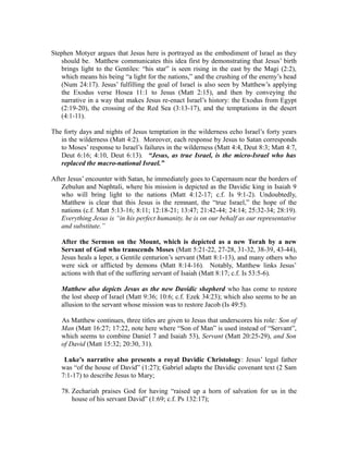 Stephen Motyer argues that Jesus here is portrayed as the embodiment of Israel as they 
should be. Matthew communicates this idea first by demonstrating that Jesus’ birth 
brings light to the Gentiles: “his star” is seen rising in the east by the Magi (2:2), 
which means his being “a light for the nations,” and the crushing of the enemy’s head 
(Num 24:17). Jesus’ fulfilling the goal of Israel is also seen by Matthew’s applying 
the Exodus verse Hosea 11:1 to Jesus (Matt 2:15), and then by conveying the 
narrative in a way that makes Jesus re-enact Israel’s history: the Exodus from Egypt 
(2:19-20), the crossing of the Red Sea (3:13-17), and the temptations in the desert 
(4:1-11). 
The forty days and nights of Jesus temptation in the wilderness echo Israel’s forty years 
in the wilderness (Matt 4:2). Moreover, each response by Jesus to Satan corresponds 
to Moses’ response to Israel’s failures in the wilderness (Matt 4:4, Deut 8:3; Matt 4:7, 
Deut 6:16; 4:10, Deut 6:13). “Jesus, as true Israel, is the micro-Israel who has 
replaced the macro-national Israel.” 
After Jesus’ encounter with Satan, he immediately goes to Capernaum near the borders of 
Zebulun and Naphtali, where his mission is depicted as the Davidic king in Isaiah 9 
who will bring light to the nations (Matt 4:12-17; c.f. Is 9:1-2). Undoubtedly, 
Matthew is clear that this Jesus is the remnant, the “true Israel,” the hope of the 
nations (c.f. Matt 5:13-16; 8:11; 12:18-21; 13:47; 21:42-44; 24:14; 25:32-34; 28:19). 
Everything Jesus is “in his perfect humanity, he is on our behalf as our representative 
and substitute.” 
After the Sermon on the Mount, which is depicted as a new Torah by a new 
Servant of God who transcends Moses (Matt 5:21-22, 27-28, 31-32, 38-39, 43-44), 
Jesus heals a leper, a Gentile centurion’s servant (Matt 8:1-13), and many others who 
were sick or afflicted by demons (Matt 8:14-16). Notably, Matthew links Jesus’ 
actions with that of the suffering servant of Isaiah (Matt 8:17; c.f. Is 53:5-6). 
Matthew also depicts Jesus as the new Davidic shepherd who has come to restore 
the lost sheep of Israel (Matt 9:36; 10:6; c.f. Ezek 34:23); which also seems to be an 
allusion to the servant whose mission was to restore Jacob (Is 49:5). 
As Matthew continues, three titles are given to Jesus that underscores his role: Son of 
Man (Matt 16:27; 17:22, note here where “Son of Man” is used instead of “Servant”, 
which seems to combine Daniel 7 and Isaiah 53), Servant (Matt 20:25-29), and Son 
of David (Matt 15:32; 20:30, 31). 
Luke’s narrative also presents a royal Davidic Christology: Jesus’ legal father 
was “of the house of David” (1:27); Gabriel adapts the Davidic covenant text (2 Sam 
7:1-17) to describe Jesus to Mary; 
78. Zechariah praises God for having “raised up a horn of salvation for us in the 
house of his servant David” (1:69; c.f. Ps 132:17); 
 