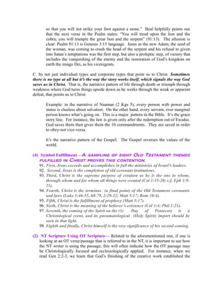 so that you will not strike your foot against a stone.” Beal helpfully points out 
that the next verse in the Psalm states: “You will tread upon the lion and the 
cobra; you will trample the great lion and the serpent” (91:13). The allusion is 
clear: Psalm 91:13 is Genesis 3:15 language. Jesus as the new Adam, the seed of 
the woman, was coming to crush the head of the serpent and his refusal to given 
into Satan’s temptations was the first step, but also a proleptic step, of victory that 
includes the vanquishing of the enemy and the restoration of God’s kingdom on 
earth the imago Dei, as his viceregents. 
C. Its not just individual types and corporate types that point us to Christ. Sometimes 
there is no type at all but it’s the way the story works itself, which signals the way God 
saves us in Christ. That is, the narrative pattern of life through death or triumph through 
weakness where God turns things upside down as he works through the weak or apparent 
defeat, that points us to Christ. 
Example: in the narrative of Naaman (2 Kgs 5), every person with power and 
status is clueless about salvation. On the other hand, every servant, ever marginal 
person knows what’s going on. This is a major pattern in the Bible. It’s the grace 
story line. For instance, the law is given only after the redemption out of Exodus. 
God saves them then gives them the 10 commandments. They are saved in order 
to obey-not vice-versa. 
It’s the narrative pattern of the Gospel. The Gospel reverses the values of the 
world. 
(4) Symbol Fulfillment—A sampling of eight Old Testament themes 
fulfilled in Christ proves this contention. 
91. First, Jesus exceeds and accomplishes in full the ministries of Israel’s leaders. 
92. Second, Jesus is the completion of old covenant institutions. 
93. Third, Christ is the supreme purpose of creation as he is the one in whom, 
through whom and for whom all things were created (Col 1:15-20; c.f. Eph 1:9- 
11). 
94. Fourth, Christ is the terminus (a final point) of the Old Testament covenants 
and laws (Luke 1:46-55, 68-79, 2:29-32; Matt 5:17; Rom 10:4). 
95. Fifth, Christ is the fulfillment of prophecy (Matt 5:17). 
96. Sixth, Christ is the meaning of the believer’s existence (Col 3:4; Phil 1:21). 
97. Seventh, the coming of the Spirit on the (1) Day of Pentecost is a 
Christological event, and its pneumatological (Holy Spirit) import should be 
seen in that light. 
98. Eighth and finally, Christ himself is the very significance of his second coming. 
(2) NT Scripture Using OT Scripture— Related to the aforementioned one, if one is 
looking at an OT verse/passage that is referred to in the NT, it is important to see how 
the NT writer is using the passage; this will often indicate how the OT passage may 
be Christologically focused and ecclesiologically applied. For instance, when we 
read Gen 2:2-3, we learn that God’s finishing of the creative work established the 
 