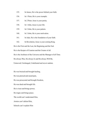 155. In James, He is the power behind your faith. 
156. In 1 Peter, He is your example. 
157. In 2 Peter, Jesus is your purity. 
158. In 1 John, Jesus is your life. 
159. In 2 John, He is your pattern. 
160. In 3 John, He is your motivation. 
161. In Jude, He is the foundation of your faith. 
162. In Revelation, Jesus is your coming King. 
He is the First and the Last, the Beginning and the End. 
He is the Keeper of Creation and the Creator of all. 
He is the Architect of the Universe and the Manager of all Time. 
He always Was, He always Is and He always Will Be, 
Unmoved, Unchanged, Undefeated and never undone. 
He was bruised and brought healing, 
He was pierced and eased pain, 
He was persecuted and brought freedom, 
He was dead and brought life. 
He is risen and brings power, 
He reigns and brings peace. 
The world can’t understand Him, 
Armies can’t defeat Him, 
Schools can’t explain Him 
 