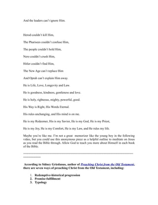 And the leaders can’t ignore Him. 
Herod couldn’t kill Him, 
The Pharisees couldn’t confuse Him, 
The people couldn’t hold Him, 
Nero couldn’t crush Him, 
Hitler couldn’t find Him, 
The New Age can’t replace Him 
And Oprah can’t explain Him away. 
He is Life, Love, Longevity and Law. 
He is goodness, kindness, gentleness and love. 
He is holy, righteous, mighty, powerful, good. 
His Way is Right, His Words Eternal. 
His rules unchanging, and His mind is on me. 
He is my Redeemer, His is my Savior, He is my God, He is my Priest, 
He is my Joy, He is my Comfort, He is my Law, and He rules my life. 
Maybe you’re like me. I’m not a great memorizer like the young boy in the following 
video, but you could use this anonymous piece as a helpful outline to meditate on Jesus 
as you read the Bible through. Allow God to teach you more about Himself in each book 
of the Bible. 
=============================================================== 
========== 
According to Sidney Griedanus, author of Preaching Christ from the Old Testament, 
there are seven ways of preaching Christ from the Old Testament, including: 
1. Redemptive-historical progression 
2. Promise-fulfillment 
3. Typology 
 