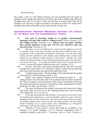 the Lord’s army) 
The reality is that we need biblical theology not only preached from the pulpit on 
Sundays, but also taught and embraced in the men’s and women’s Bible studies that meet 
throughout the week. So we have to learn not only how to present Christ from all the 
Scriptures, but also how to help our listeners to develop an instinct for seeing Christ 
throughout the whole of the Bible as they read and study on their own. 
Contemporary Horizon--Bridging between the world 
of the Bible and the contemporary world. 
163. Our goal in preaching should be to produce (instrumentally 
speaking), true piety that results in “willing service” (Calvin, Institutes,1.2.1) 
and “willing reverence” (Institutes,1.2.2). Indeed, unless our people “establish 
their complete happiness in him, they will never give themselves truly and 
sincerely to him” (Institutes,1.2.1). 
164. This piety “is not so terrifed by the awareness of his judgment as to wish 
to withdraw, even if some way of escape were open. But it embraces him no less 
as punisher of the wicked than as benefactor of the pious. For the pious mind 
realizes that the punishment of the impious and wicked and the reward of life 
eternal for the righteous equally pertain to God’s glory. Besides, this mind 
restrains itself from sinning, not out of dread of punishment alone; but, because it 
loves and revers God . . . it worships and adores him as Lord, Even if there were 
no hell, it would still shudder at offending him alone” (Institutes,1.2.2). 
165. In short, “true piety” only comes through knowing “the only true God” 
through Jesus Christ (John 17:3). Therefore, it stands to reason that our preaching 
must center upon this goal: knowing God through Jesus Christ. 
166. As Peter Jensen argues: “The knowledge of God depends upon the gospel 
of Jesus Christ” (“The Revelation of God” p. 31). 
167. Indeed: “The supreme revelation of God’s purpose in history is . . . the 
coming of Jesus Christ into the world: It is the purpose and will of the Creator that 
give history its pattern, and the intrusion of the eternal in the fullness of the time 
was nothing else than the assertion, in the history, of the eternal purpose of God” 
(Hoekema, The Bible and the Future , 28-29.) 
168. This truth is affirmed by the Apostle who asserts that Jesus is the “alpha 
and omega” (Rev 1:8; 21:6; 22:13), the “beginning and the end” (22:13), and the 
“first and the last” (1:17; 2:8; 22:13). 
169. To be sure, the person & work of Christ “do not merely crown God’s work 
of revelation and redemption as a sort of splendid ornament or even as the best 
example of God’s activity in the world. The person and work of Christ constitute 
the defining chapter of the whole narrative, the hinge of history, the basis upon 
which everything else in creation makes sense” (Stackhouse, Jr., Evangelical 
Landscapes: Facing Critical Issues of the Day. P. 166). 
170. Therefore, “If you preach a sermon that would be acceptable to the 
members of a Jewish synagogue or to a Unitarian congregation, there is 
something radically wrong with it. Preaching, when it is truly Christian, is 
 
