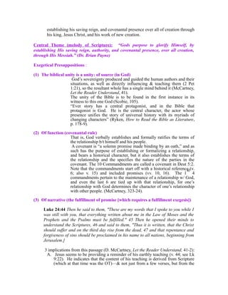 establishing his saving reign, and covenantal presence over all of creation through 
his king, Jesus Christ, and his work of new creation. 
Central Theme (melody of Scripture): “Gods purpose to glorify Himself, by 
establishing His saving reign, authority, and covenantal presence, over all creation, 
through His Messiah.” (Dr. Brian Payne) 
Exegetical Presuppositions : 
(1) The biblical unity is a unity: of source (in God) 
God’s sovereignty produced and guided the human authors and their 
situations, as well as directly influencing & teaching them (2 Pet 
1:21), so the resultant whole has a single mind behind it (McCartney, 
Let the Reader Understand, 41). 
The unity of the Bible is to be found in the first instance in its 
witness to this one God (Scobie, 105). 
“Ever story has a central protagonist, and in the Bible that 
protagonist is God. He is the central character, the actor whose 
presence unifies the story of universal history with its myriads of 
changing characters” (Ryken, How to Read the Bible as Literature, 
p. 178-9). 
(2) Of function (covenantal rule) 
That is, God verbally establishes and formally ratifies the terms of 
the relationship b/t himself and his people. 
A covenant is “a solemn promise made binding by an oath,” and as 
such has the purpose of establishing or formalizing a relationship, 
and bears a historical character, but it also establishes the terms of 
the relationship and the specifies the nature of the parties in the 
covenant. The 10 Commandments are called a covenant in Deut 5:2. 
Note that the commandments start off with a historical reference (v. 
6; also v. 15) and included promises (vv. 10, 16). The 1 
st 
4 
commandments pertain to the maintenance of a relationship w/ God, 
and even the last 6 are tied up with that relationship, for one’s 
relationship with God determines the character of one’s relationship 
with other people. (McCartney, 323-24). 
(3) Of narrative (the fulfillment of promise [which requires a fulfillment exegesis]) 
Luke 24:44 Then he said to them, "These are my words that I spoke to you while I 
was still with you, that everything written about me in the Law of Moses and the 
Prophets and the Psalms must be fulfilled." 45 Then he opened their minds to 
understand the Scriptures, 46 and said to them, "Thus it is written, that the Christ 
should suffer and on the third day rise from the dead, 47 and that repentance and 
forgiveness of sins should be proclaimed in his name to all nations, beginning from 
Jerusalem.] 
3 implications from this passage (D. McCartney, Let the Reader Understand, 41-2): 
A. Jesus seems to be providing a reminder of his earthly teaching (v. 44; see Lk 
9:22). He indicates that the content of his teaching is derived from Scripture 
(which at that time was the OT)—& not just from a few verses, but from the 
 