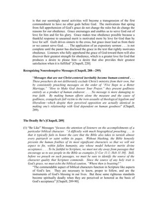 is that our seemingly moral activities will become a transgression of the first 
commandment to have no other gods before God. The motivations that spring 
from full apprehension of God’s grace do not change the rules but do change the 
reasons for our obedience. Grace encourages and enables us to serve God out of 
love for him and for his glory. Grace makes true obedience possible because a 
thankful response to unearned merit is motivated more by love for God than by 
love for self. Guilt drives sinners to the cross, but grace must lead us from there 
or we cannot serve God. . . . The application of an expository sermon . . . is not 
complete until the pastor has disclosed the grace in the text that rightly motivates 
obedience. Listeners who fully apprehend the grace of God toward them will also 
discover their greatest strength for obedience, which is a greater love for God that 
produces a desire to please him—a desire that also provides their greatest 
satisfaction when it is fulfilled” [Chapell, 220]. 
Recognizing Nonredemptive Messages (Chapell, 288—295) 
“Messages that are not Christ-centered inevitably become human-centered . . . 
These preachers do not deliberately exclude Christ’s ministry from their own, but 
by consistently preaching messages on the order of “Five Steps to a Better 
Marriage,” “How to Make God Answer Your Prayer,” they present godliness 
entirely as a product of human endeavor. . . . No message is more damaging to 
true faith. By making human efforts alone the measure and the cause of 
godliness, evangelicals fall victim to the twin assaults of theological legalism and 
liberalism—which despite their perceived opposition are actually identical in 
making one’s relationship with God dependent on human goodness” (Chapell, 
289). 
The Deadly Be’s [Chapell, 289] 
(1) “Be Like” Messages “focuses the attention of listeners on the accomplishments of a 
particular biblical character. “A difficulty with much biographical preaching . . . is 
that it typically fails to honor the care that the Bible also takes to tarnish almost 
every patriarch or saint within its pages. Without blushing, the Bible honestly 
prevents the human frailties of its most significant characters so that we will not 
expect to fin, within fallen humanity, any whose model behavior merits divine 
acceptance. . . . To be faithful to Scripture, we must not shy away from passages that 
encourage us to use people in the Bible as examples [1 Cor 11:1; Heb 11:39]. Still, 
before we preach on such passages, we must be sure to identify the source of the 
character quality that Scripture commends. Since the source of any holy trait is 
God’s grace, we must echo the biblical caution, “Where then is boasting?” 
“The commendable aspect of biblical characters function in Scripture like aspects 
of God’s law. They are necessary to know, proper to follow, and are the 
instruments of God’s blessing in our lives. But these same righteous standards 
become spiritually deadly when they are perceived or honored as the basis of 
God’s acceptance” [Chapell, 289-90]. 
 