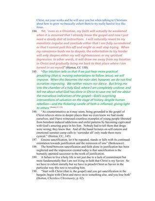 Christ, not your works and he will save you but when talking to Christians 
about how to grow we basically exhort them to try really hard to live like 
Jesus. 
184. Yet, “even as a Christian, my faith will actually be weakened 
when it is assumed that I already know the gospel and now I just 
need a steady diet of instructions. I will naturally revert to my 
moralistic impulse and conclude either that I am fully surrendered 
or that I cannot pull this off and might as well stop trying. When 
my conscience leads me to despair, the exhortation to try harder 
will only deepen either my self-righteousness or my spiritual 
depression. In other words, it will draw me away from my location 
in Christ and gradually bring me back to that place where I am 
turned in on myself” (Horton, CC 130). 
185. “Our intuition tells us that if we just hear more practical 
preaching (that is, moving exhortations to follow Jesus), we will 
improve. When this becomes the main diet, however, we do not find 
ourselves improving. We neither mourn nor dance. But bring me 
into the chamber of a holy God, where I am completely undone, and 
tell me about what God has done in Christ to save me; tell me about 
the marvelous indicatives of the gospel—God’s surprising 
interventions of salvation on the stage of history despite human 
rebellion—and the flickering candle of faith is inflamed, giving light 
to others” (Horton, CC 132). 
186. “As counterintuitive as it may seem, being grounded in the gospel of 
Christ relieves stress in deeper places than we even knew we had inside 
ourselves, and I have witnessed countless examples of young people liberated 
from boredom induced addictions and sinful patterns by becoming captivated 
with God’s amazing grace in his Son. Nobody had to tell them that drugs 
were wrong; they knew that. And all the banal lectures on self-esteem and 
emotional summer camp calls to ‘surrender all’ only made them more 
cynical.” (Horton, CC, 145) 
187. Gnuine sanctification, let it be repeated, stands or falls with its continued 
orientation towards justification and the remission of sins” (Berkouwer) 
188. The bond between sanctification and faith alone in justification has been 
neglected and the impression created today is that sanctification is the 
humanly operated successor to the work of justification. 
189. A failure to live a holy life is not just due to a lack of commitment but 
most fundamentally that I am not living in faith that Christ is my Savior. So 
we have to exhort morally but we have to preach Christ as Savior in the 
particular way this text is revealing him. 
190. “Start with Christ (that is, the gospel) and you get sanctification in the 
bargain; begin with Christ and move on to something else, and you lose both” 
(Horton, Christless Christianity, p. 62). 
 