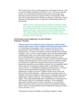 That’s what will save the one seeking approval; not the approval of man. That 
is, our life is hidden with Christ, not men (Col 3:1-4). It all comes from lack 
of faith. If you tell people they better tell the truth or God is going to get 
them, that’s actually true but your people will hear it moralistically. What 
they will do is have their hearts restrained, not changed. Furthermore, at some 
point they will find that honesty is not practical or humiliating and they will 
end up lying. 
With true virtue, you are honest (as an example) not because it profits 
you or makes you feel better but only because you are smitten with the 
beauty of God and you have come to love truth telling not for your 
sake but God’s sake. It grows when I see Christ being my substitute. 
This destroys both fear and pride (he did it for me when I was an 
enemy [this slays pride], which means there is nothing I can do to wear 
out his love for me [slays fear]. 
Christ/Gospel-centered Application: Not Just Moralism— 
Preliminary Thoughts: 
“Because all of us are inclined by nature to hypocrisy, a kind of empty 
image of righteousness in place of righteousness itself abundantly satisfies 
us. And because nothing appears within or around us that has not been 
contaminated by great immorality, what is a little less vile pleases us as a 
thing most pure—so long as we confine our minds within the limits of human 
corruption. Just so, an eye to which nothing is shown but black objects judges 
something dirty white or even rather darkly mottled to be whiteness itself. . . . 
For if in broad daylight we either look down upon the ground or survey 
whatever meets our view round about, we seem to ourselves endowed with the 
strongest and keenest sight; yet when we look up to the sun and gaze straight 
at it, that power of sight which was particularly strong on earth is at once 
blunted and confused by a great brilliance, and thus we are compelled to admit 
that our keenness in looking upon things earthly is sheer dullness when it 
comes to the sun. So it happens in estimating our spiritual goods. As long as 
we do not look beyond the earth, being quite content with our own 
righteousness, wisdom, and virtue, we flatter ourselves most sweetly, and 
fancy ourselves all but demigods. Suppose we but once begin to raise our 
thoughts to God, and to ponder his nature, and how completely perfect are his 
righteousness, wisdom, and power—the straightedge to which we must be 
shaped. Then, what masquerading earlier as righteousness was pleasing in us 
will soon grow filthy in its consummate wickedness. What wonderfully 
impressed us under the name of wisdom will stink in its very foolishness. 
What wore the face of power will prove itself the most miserable weakness. 
That is, what in us seems perfection itself corresponds ill to the purity of God” 
(Calvin, Institutes, 1.1.3). 
“The gospel is the heart of the Bible. Everything in Scripture is either 
 